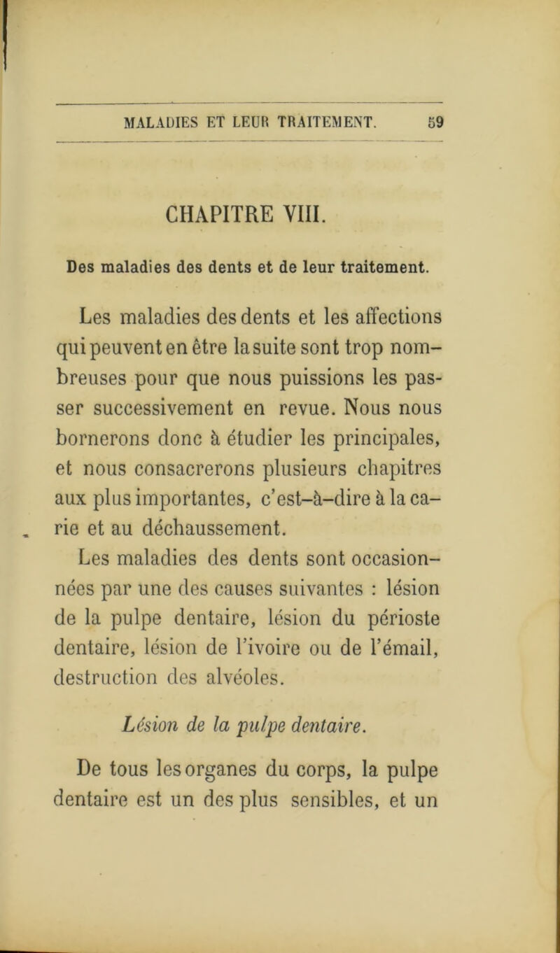 CHAPITRE VIII. Des maladies des dents et de leur traitement. Les maladies des dents et les affections qui peuvent en être la suite sont trop nom- breuses pour que nous puissions les pas- ser successivement en revue. Nous nous bornerons donc à étudier les principales, et nous consacrerons plusieurs chapitres aux plus importantes, c’est-à-dire à la ca- rie et au déchaussement. Les maladies des dents sont occasion- nées par une des causes suivantes : lésion de la pulpe dentaire, lésion du périoste dentaire, lésion de l’ivoire ou de l’émail, destruction des alvéoles. Lésion de la pulpe dentaire. De tous les organes du corps, la pulpe dentaire est un des plus sensibles, et un