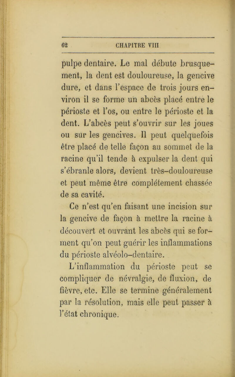 pulpe dentaire. Le mal débute brusque- ment, la dent est douloureuse, la gencive dure, et dans Fespace de trois jours en- viron il se forme un abcès placé entre le périoste et l’os, ou entre le périoste et la dent. L’abcès peut s’ouvrir sur les joues ou sur les gencives. Il peut quelquefois être placé de telle façon au sommet de la racine qu’il tende à expulser la dent qui s’ébranle alors, devient très-douloureuse et peut même être complètement chassée de sa cavité. Ce n’est qu’en faisant une incision sur la gencive de façon à mettre la racine à découvert et ouvrant les abcès qui se for- ment qu’on peut guérir les inflammations du périoste alvéolo-dentaire. L’inflammation du périoste peut se compliquer de névralgie, de fluxion, de fièvre, etc. Elle se termine généralement par la résolution, mais elle peut passer h l’état chronique.