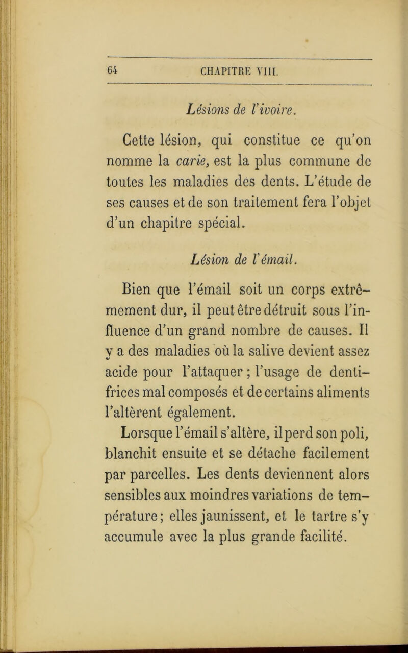 Lésions de l’ivoire. Cette lésion, qui constitue ce qu’on nomme la carie, est la plus commune de toutes les maladies des dents. L’étude de ses causes et de son traitement fera l’objet d’un chapitre spécial. Lésion de l’émail. Bien que l’émail soit un corps extrê- mement dur, il peut être détruit sous l’in- fluence d’un grand nombre de causes. Il v a des maladies où la salive devient assez acide pour l’attaquer ; l’usage de denti- frices mal composés et de certains aliments l’altèrent également. Lorsque l’émail s’altère, il perd son poli, blanchit ensuite et se détache facilement par parcelles. Les dents deviennent alors sensibles aux moindres variations de tem- pérature; elles jaunissent, et le tartre s’y accumule avec la plus grande facilité.