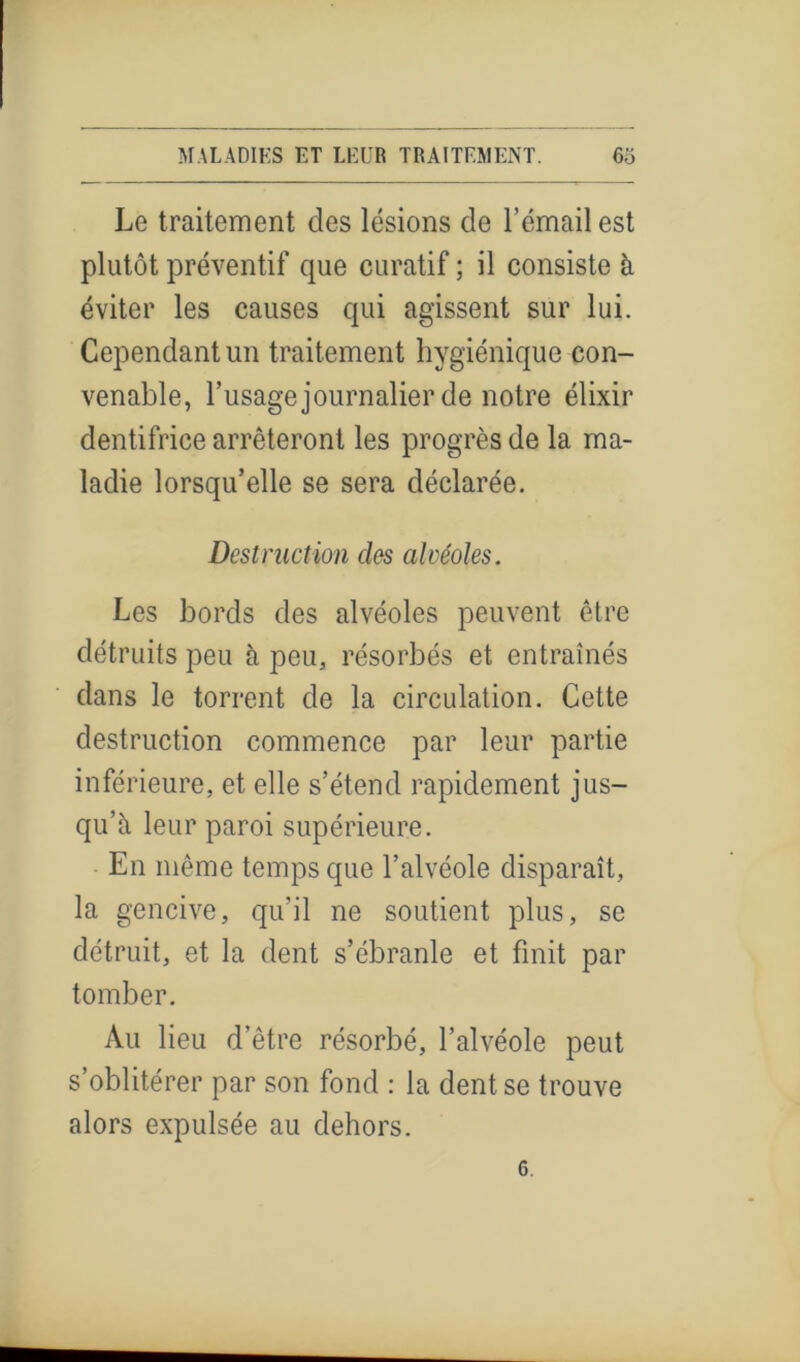 Le traitement des lésions de l’émail est plutôt préventif que curatif ; il consiste à éviter les causes qui agissent sur lui. Cependant un traitement hygiénique con- venable, l’usage journalier de notre élixir dentifrice arrêteront les progrès de la ma- ladie lorsqu’elle se sera déclarée. Destruction clés alvéoles. Les bords des alvéoles peuvent être détruits peu à peu, résorbés et entraînés dans le torrent de la circulation. Cette destruction commence par leur partie inférieure, et elle s’étend rapidement jus- qu’à leur paroi supérieure. En même temps que l’alvéole disparaît, la gencive, qu’il ne soutient plus, se détruit, et la dent s’ébranle et finit par tomber. Au lieu d’être résorbé, l’alvéole peut s’oblitérer par son fond : la dent se trouve alors expulsée au dehors.