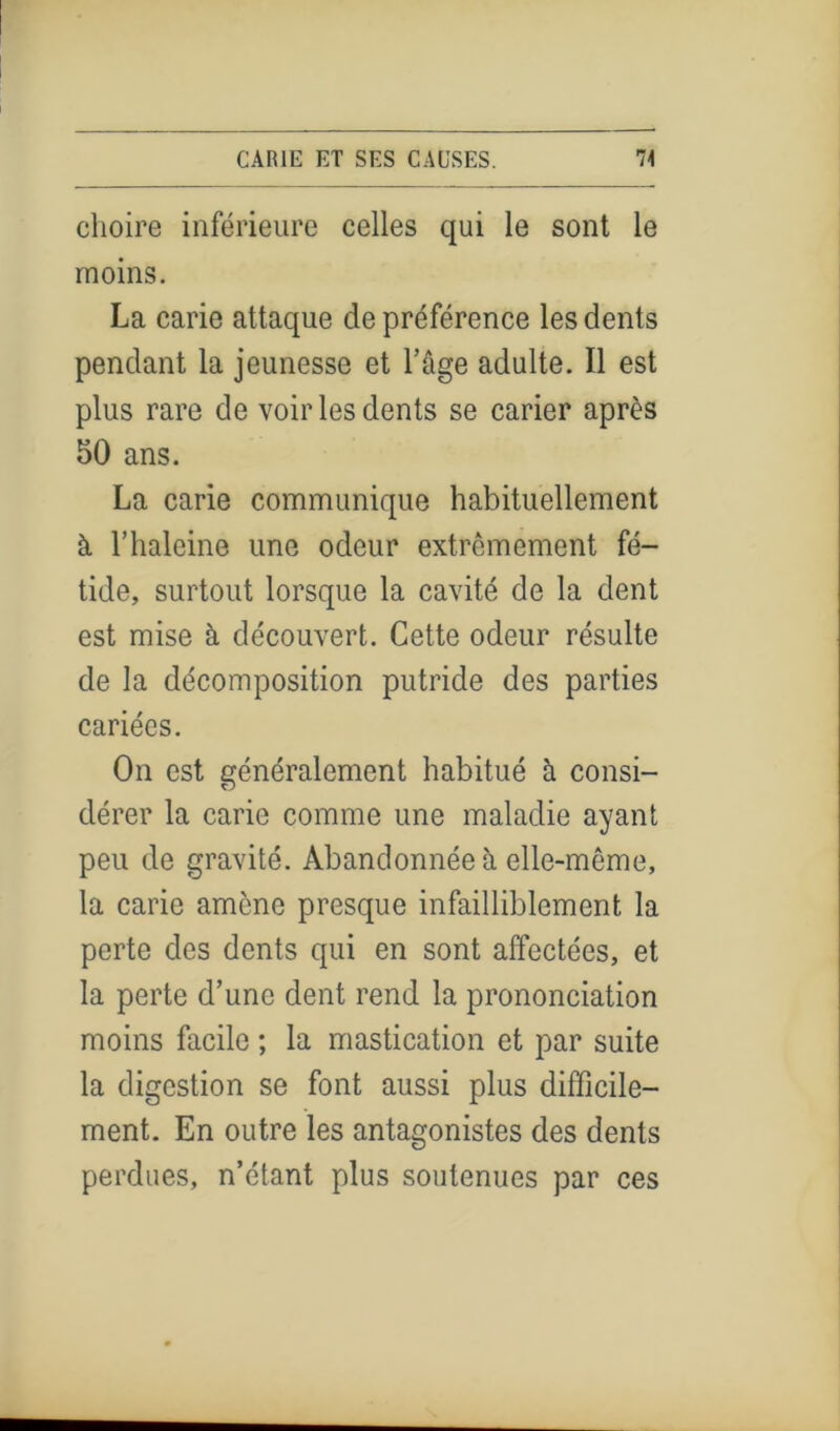 choire inférieure celles qui le sont le moins. La carie attaque de préférence les dents pendant la jeunesse et l’âge adulte. Il est plus rare de voir les dents se carier après 50 ans. La carie communique habituellement à l’haleine une odeur extrêmement fé- tide, surtout lorsque la cavité de la dent est mise à découvert. Cette odeur résulte de la décomposition putride des parties cariées. On est généralement habitué h consi- dérer la carie comme une maladie ayant peu de gravité. Abandonnée à elle-même, la carie amène presque infailliblement la perte des dents qui en sont affectées, et la perte d’une dent rend la prononciation moins facile ; la mastication et par suite la digestion se font aussi plus difficile- ment. En outre les antagonistes des dents perdues, n’étant plus soutenues par ces