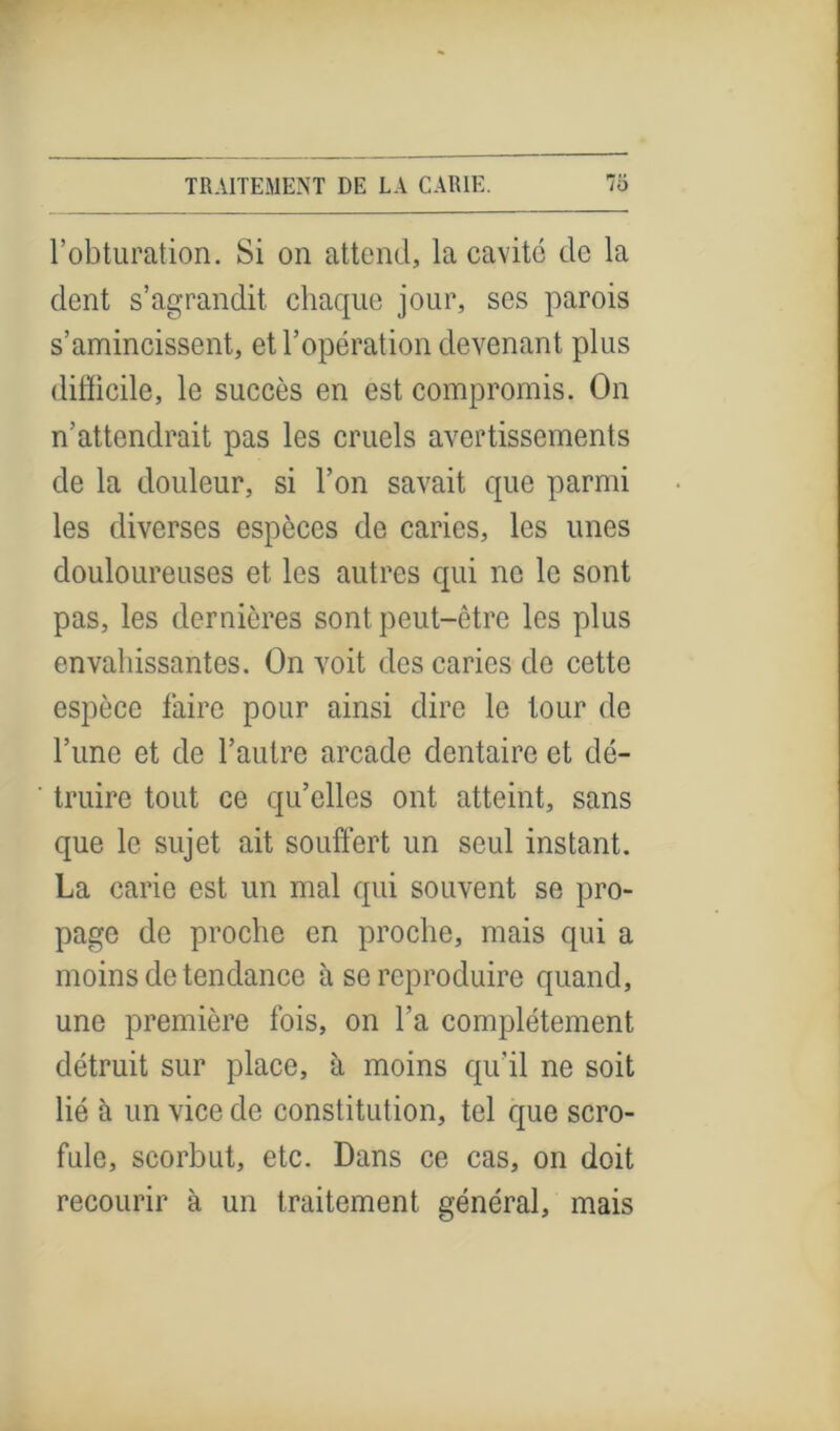 l’obturation. Si on attend, la cavité de la dent s’agrandit chaque jour, ses parois s’amincissent, et l’opération devenant plus difficile, le succès en est compromis. On n’attendrait pas les cruels avertissements de la douleur, si l’on savait que parmi les diverses espèces de caries, les unes douloureuses et les autres qui ne le sont pas, les dernières sont peut-être les plus envahissantes. On voit des caries de cette espèce faire pour ainsi dire le tour de l’une et de l’autre arcade dentaire et dé- truire tout ce qu’elles ont atteint, sans que le sujet ait souffert un seul instant. La carie est un mal qui souvent se pro- page de proche en proche, mais qui a moins de tendance à se reproduire quand, une première fois, on l’a complètement détruit sur place, à moins qu'il ne soit lié h un vice de constitution, tel que scro- fule, scorbut, etc. Dans ce cas, on doit recourir à un traitement général, mais