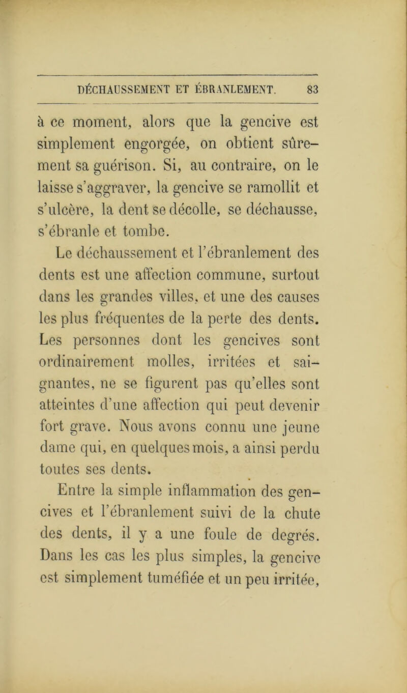 à ce moment, alors que la gencive est simplement engorgée, on obtient sûre- ment sa guérison. Si, au contraire, on le laisse s’aggraver, la gencive se ramollit et s’ulcère, la dent se décolle, se déchausse, s’ébranle et tombe. Le déchaussement et l’ébranlement des dents est une affection commune, surtout dans les grandes villes, et une des causes les plus fréquentes de la perte des dents. Les personnes dont les gencives sont ordinairement molles, irritées et sai- gnantes, ne se figurent pas qu’elles sont atteintes d’une affection qui peut devenir fort grave. Nous avons connu une jeune dame qui, en quelques mois, a ainsi perdu toutes ses dents. Entre la simple inflammation des gen- cives et l'ébranlement, suivi de la chute des dents, il y a une foule de degrés. Dans les cas les plus simples, la gencive est simplement tuméfiée et un peu irritée,