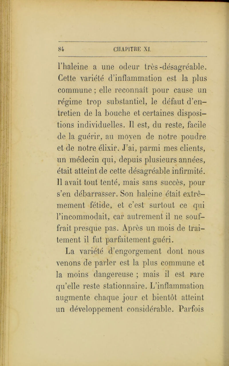 l’haleine a une odeur très-désagréable. Cette variété d’inflammation est la plus commune ; elle reconnaît pour cause un régime trop substantiel, le défaut d’en- tretien de la bouche et certaines disposi- tions individuelles. Il est, du reste, facile de la guérir, au moyen de notre poudre et de notre élixir. J’ai, parmi mes clients, un médecin qui, depuis plusieurs années, était atteint de cette désagréable infirmité. 11 avait tout tenté, mais sans succès, pour s’en débarrasser. Son haleine était extrê- mement fétide, et c’est surtout ce qui h incommodait , car autrement il ne souf- frait presque pas. Après un mois de trai- tement il fut parfaitement guéri. La variété d’engorgement dont nous venons de parler est la plus commune et la moins dangereuse ; mais il est rare qu’elle reste stationnaire. L’inflammation augmente chaque jour et bientôt atteint un développement considérable. Parfois