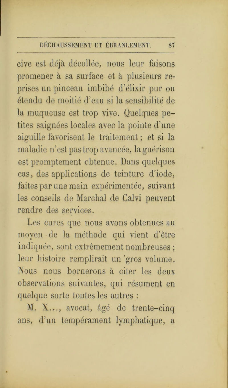 cive est déjà décollée, nous leur faisons promener à sa surface et à plusieurs re- prises un pinceau imbibé d'élixir pur ou étendu de moitié d’eau si la sensibilité de la muqueuse est trop vive. Quelques pe- tites saignées locales avec la pointe d’une aiguille favorisent le traitement ; et si la maladie n’est pas trop avancée, la guérison est promptement obtenue. Dans quelques cas, des applications de teinture cl’iode, faites par une main expérimentée, suivant les conseils de Marchai de Galvi peuvent rendre des services. Les cures que nous avons obtenues au moyen de la méthode qui vient d’être indiquée, sont extrêmement nombreuses ; leur histoire remplirait un'gros volume. Nous nous bornerons à citer les deux observations suivantes, qui résument en quelque sorte toutes les autres : M. X..., avocat, âgé de trente-cinq ans, d’un tempérament lymphatique, a