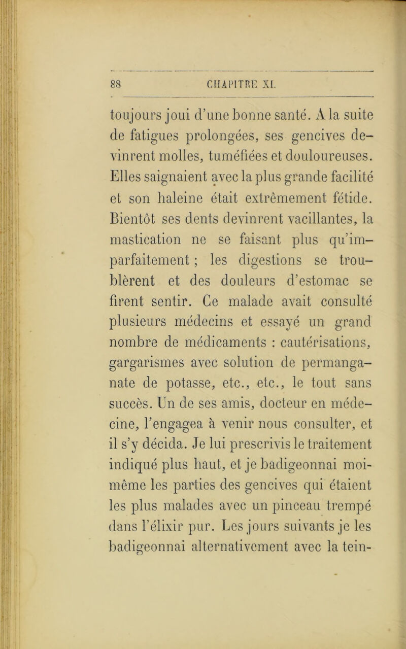 toujours joui d’une bonne santé. A la suite de fatigues prolongées, ses gencives de- vinrent molles, tuméfiées et douloureuses. Elles saignaient avec la plus grande facilité et son haleine était extrêmement fétide. Bientôt ses dents devinrent vacillantes, la mastication ne se faisant plus qu’im- parfaitement ; les digestions se trou- blèrent et des douleurs d’estomac se firent sentir. Ce malade avait consulté plusieurs médecins et essayé un grand nombre de médicaments : cautérisations, gargarismes avec solution de permanga- nate de potasse, etc., etc., le tout sans succès. Un de ses amis, docteur en méde- cine, l’engagea à venir nous consulter, et il s’y décida. Je lui prescrivis le traitement indiqué plus haut, et je badigeonnai moi- même les parties des gencives qui étaient les plus malades avec un pinceau trempé dans l’élixir pur. Les jours suivants je les badigeonnai alternativement avec la tein-