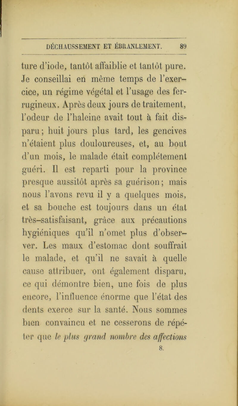 ture d’iode, tantôt affaiblie et tantôt pure. Je conseillai en même temps de l’exer- cice, un régime végétal et l’usage des fer- rugineux. Après deux jours de traitement, l’odeur de l’haleine avait tout à fait dis- paru; huit jours plus tard, les gencives n’étaient plus douloureuses, et, au bout cl’un mois, le malade était complètement guéri. Il est reparti pour la province presque aussitôt après sa guérison ; mais nous l’avons revu il y a quelques mois, et sa bouche est toujours dans un état très-satisfaisant, grâce aux précautions hygiéniques qu’il n’omet plus d’obser- ver. Les maux d’estomac dont souffrait le malade, et qu’il ne savait à quelle cause attribuer, ont également disparu, ce qui démontre bien, une fois de plus encore, l’influence énorme que l’état des dents exerce sur la santé. Nous sommes bien convaincu et ne cesserons de répé- ter que le plus grand nombre des affections