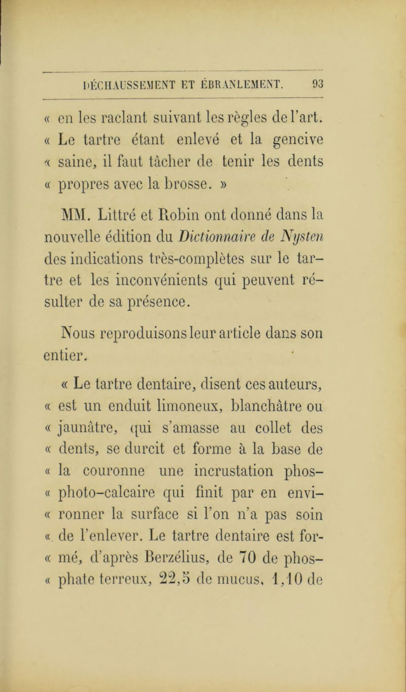 « en les raclant suivant les règles de l’art. « Le tartre étant enlevé et la gencive «. saine, il faut tâcher de tenir les dents « propres avec la brosse. » MM. Littré et Robin ont donné dans la nouvelle édition du Dictionnaire de Nysten des indications très-complètes sur le tar- tre et les inconvénients cpii peuvent ré- sulter de sa présence. Nous reproduisons leur article dans son entier. « Le tartre dentaire, disent ces auteurs, « est un enduit limoneux, blanchâtre ou « jaunâtre, qui s’amasse au collet des « dents, se durcit et forme à la base de « la couronne une incrustation plios— « photo-calcaire qui finit par en envi- « ronner la surface si l’on n’a pas soin « de l’enlever. Le tartre dentaire est for- « mé, d’après Berzélius, de 70 de phos- « phate terreux, 22,5 de mucus, 1.10 de