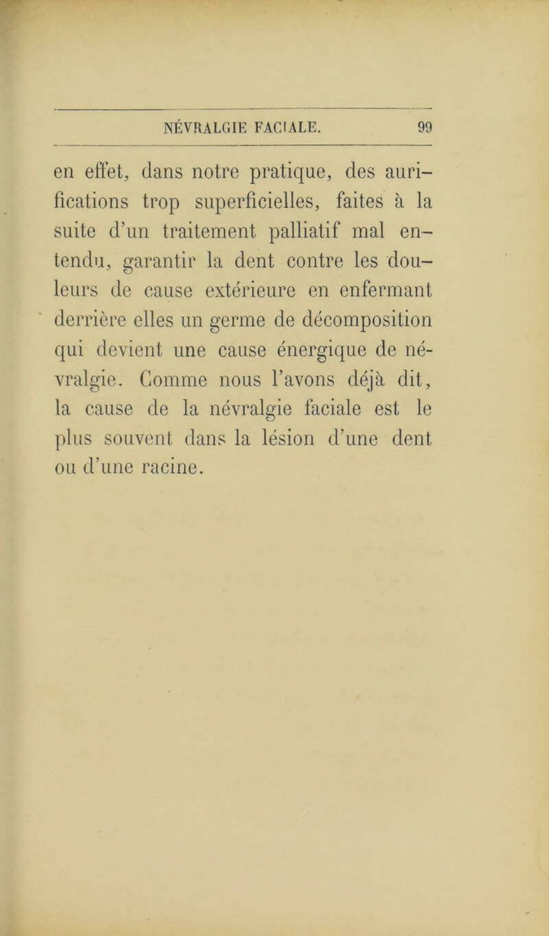 en effet, dans notre pratique, des auri- fications trop superficielles, faites à la suite d’un traitement palliatif mal en- tendu, garantir la dent contre les dou- leurs de cause extérieure en enfermant derrière elles un germe de décomposition qui devient une cause énergique de né- vralgie. Gomme nous l’avons déjà dit, la cause de la névralgie faciale est le plus souvent dans la lésion d’une dent ou d’une racine.