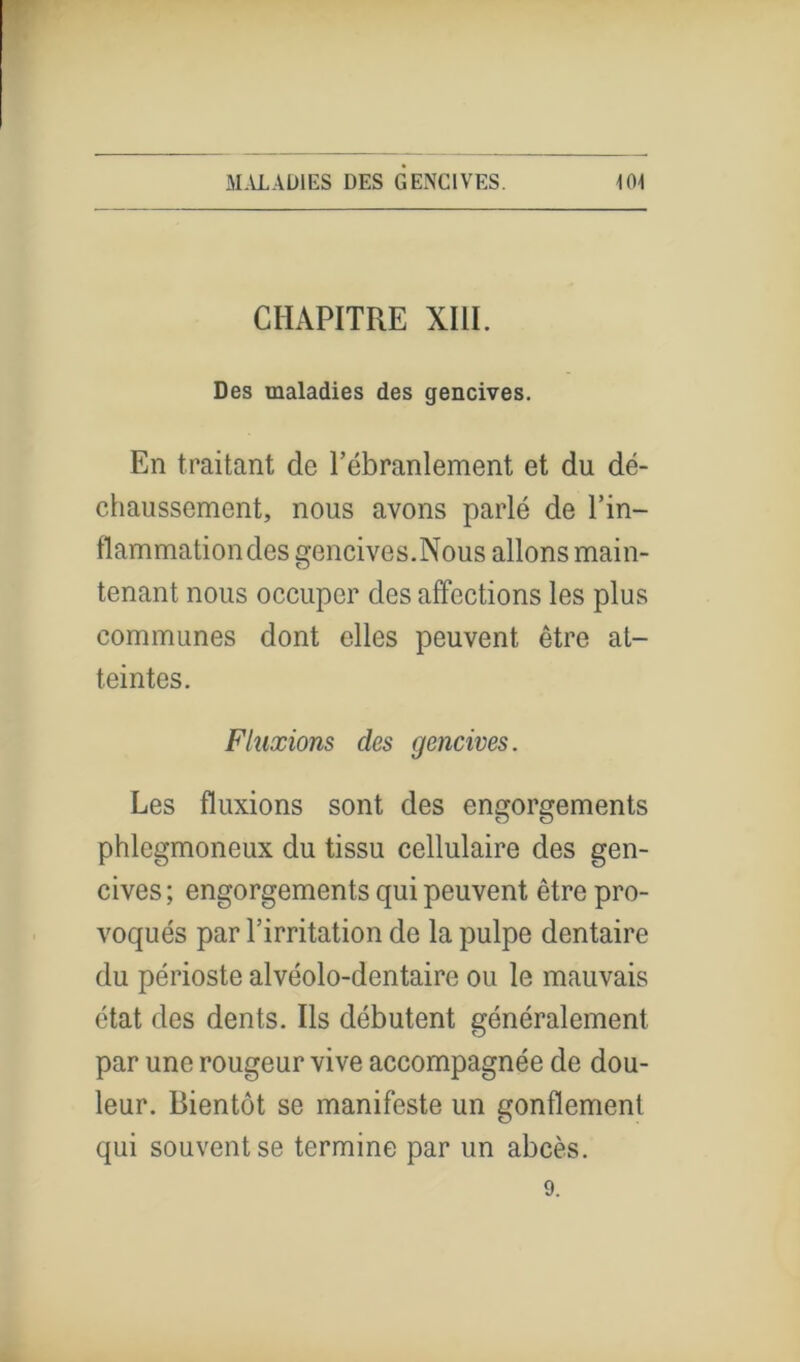 CHAPITRE XIII. Des maladies des gencives. En traitant de l’ébranlement et du dé- chaussement, nous avons parlé de l’in- flammation des gencives.Nous allons main- tenant nous occuper des affections les plus communes dont elles peuvent être at- teintes. Fluxions des gencives. Les fluxions sont des engorgements phlegmoneux du tissu cellulaire des gen- cives; engorgements qui peuvent être pro- voqués par l’irritation de la pulpe dentaire du périoste alvéolo-dentaire ou le mauvais état des dents. Ils débutent généralement par une rougeur vive accompagnée de dou- leur. Bientôt se manifeste un gonflement qui souvent se termine par un abcès.