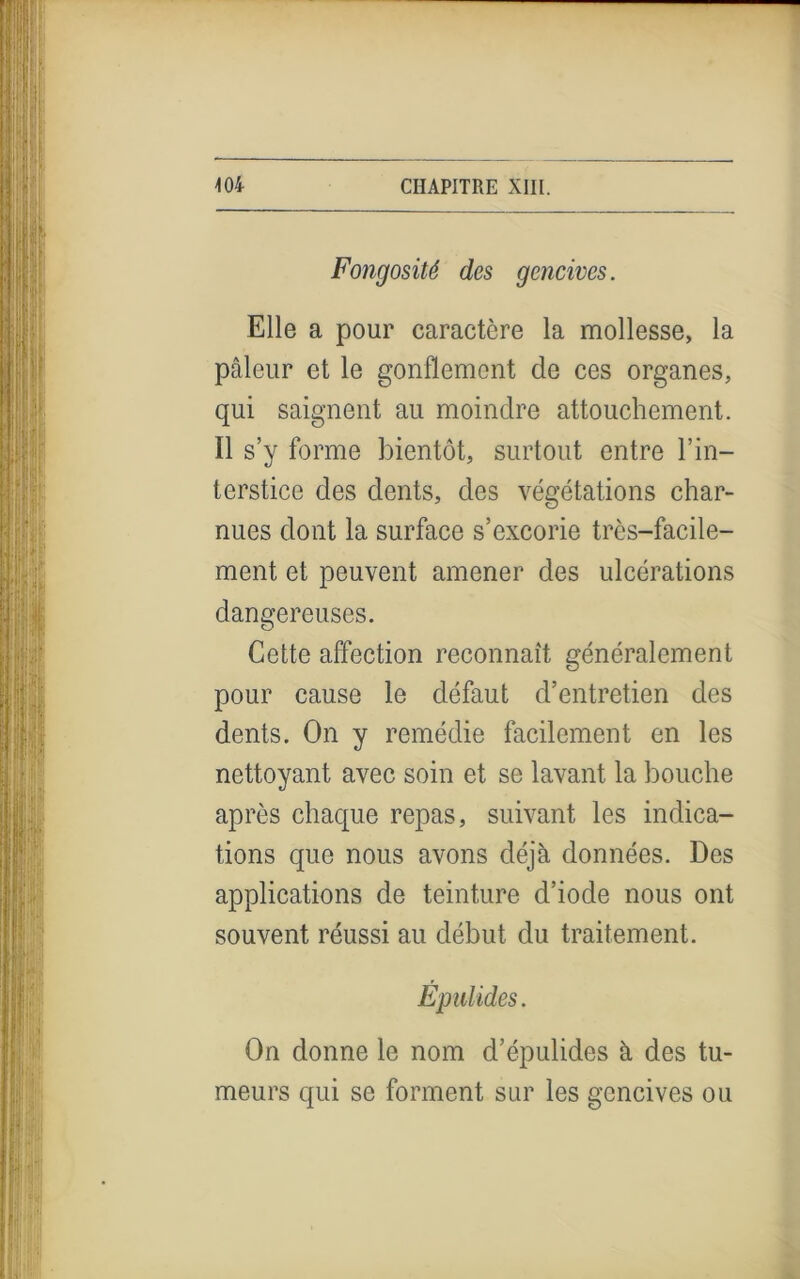 Fongosité des gencives. Elle a pour caractère la mollesse, la pâleur et le gonflement de ces organes, qui saignent au moindre attouchement. Il s’y forme bientôt, surtout entre l’in- terstice des dents, des végétations char- nues dont la surface s’excorie trcs-facile- ment et peuvent amener des ulcérations dangereuses. Cette affection reconnaît généralement pour cause le défaut d’entretien des dents. On y remédie facilement en les nettoyant avec soin et se lavant la bouche après chaque repas, suivant les indica- tions que nous avons déjà données. Des applications de teinture d’iode nous ont souvent réussi au début du traitement. Épu! ides. On donne le nom d’épulides à des tu- meurs qui se forment sur les gencives ou