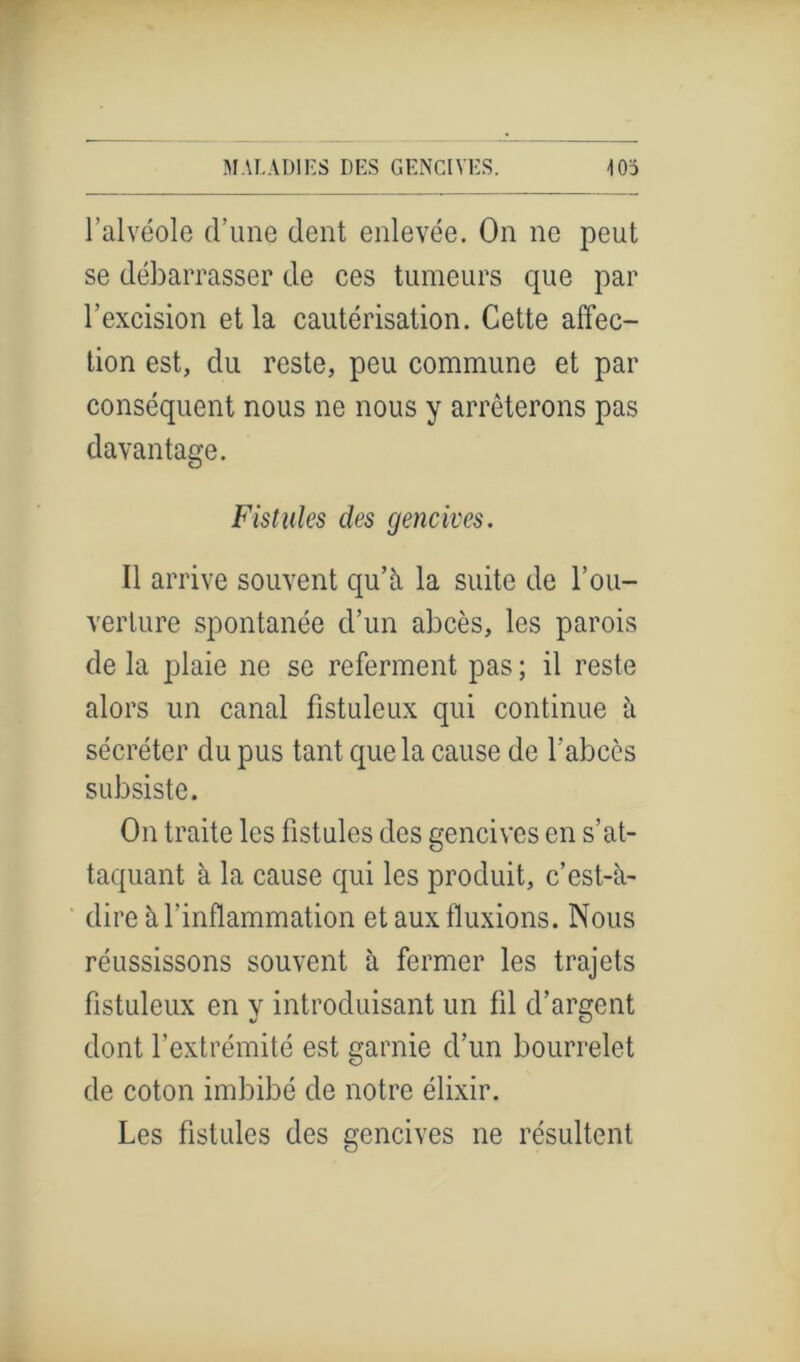 l’alvéole d’une dent enlevée. On ne peut se débarrasser de ces tumeurs que par l’excision et la cautérisation. Cette affec- tion est, du reste, peu commune et par conséquent nous ne nous y arrêterons pas davantage. Fistules des gencives. Il arrive souvent qu’à la suite de l’ou- verture spontanée d’un abcès, les parois de la plaie ne se referment pas ; il reste alors un canal fistuleux qui continue à sécréter du pus tant que la cause de l'abccs subsiste. On traite les fistules des gencives en s’at- taquant à la cause qui les produit, c’est-à- dire à l’inflammation et aux fluxions. Nous réussissons souvent à fermer les trajets fistuleux en y introduisant un fil d’argent dont l’extrémité est garnie d’un bourrelet de coton imbibé de notre élixir. Les fistules des gencives ne résultent