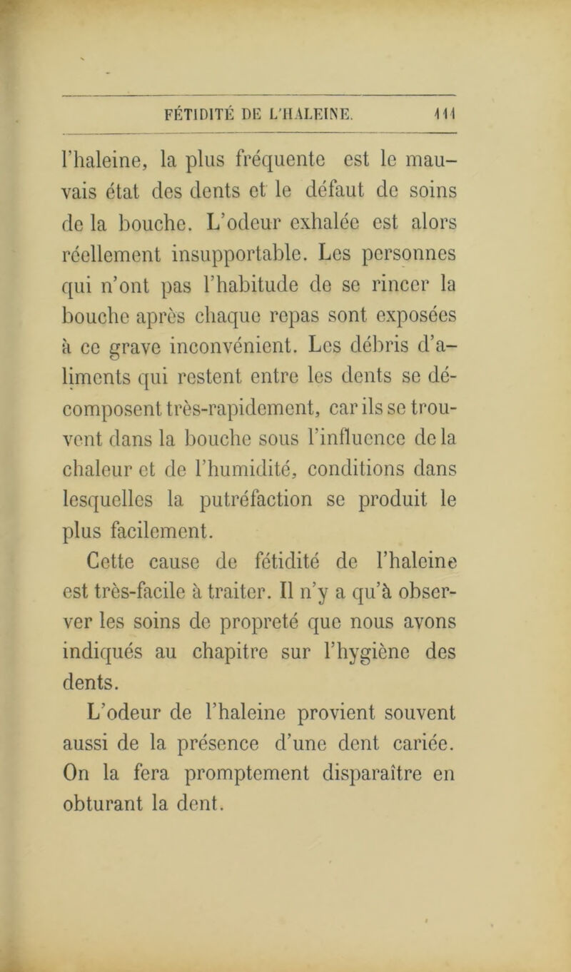 l’haleine, la plus fréquente est le mau- vais état des dents et le défaut de soins de la bouche. L’odeur exhalée est alors réellement insupportable. Les personnes qui n’ont pas l’habitude de se rincer la bouche après chaque repas sont exposées à ce grave inconvénient. Les débris d’a- liments qui restent entre les dents se dé- composent très-rapidement, car ils se trou- vent dans la bouche sous l’influence delà chaleur et de l’humidité, conditions dans lesquelles la putréfaction se produit le plus facilement. Cette cause de fétidité de l’halcine est très-facile à traiter. Il n’y a qu’à obser- ver les soins de propreté que nous avons indiqués au chapitre sur l’hygiène des dents. L’odeur de l’haleine provient souvent aussi de la présence d’une dent cariée. On la fera promptement disparaître en obturant la dent.