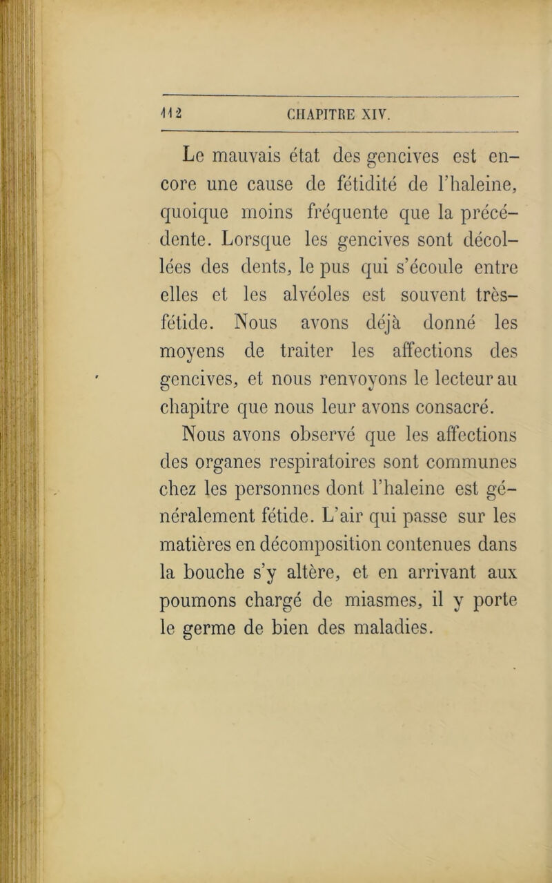 Le mauvais état des gencives est en- core une cause de fétidité de T haleine, quoique moins fréquente que la précé- dente. Lorsque les gencives sont décol- lées des dents, le pus qui s’écoule entre elles et les alvéoles est souvent très- fétide. Nous avons déjà donné les moyens de traiter les affections des gencives, et nous renvoyons le lecteur au chapitre que nous leur avons consacré. Nous avons observé que les affections des organes respiratoires sont communes chez les personnes dont T haleine est gé- néralement fétide. L’air qui passe sur les matières en décomposition contenues dans la bouche s’y altère, et en arrivant aux poumons chargé de miasmes, il y porte le germe de bien des maladies.