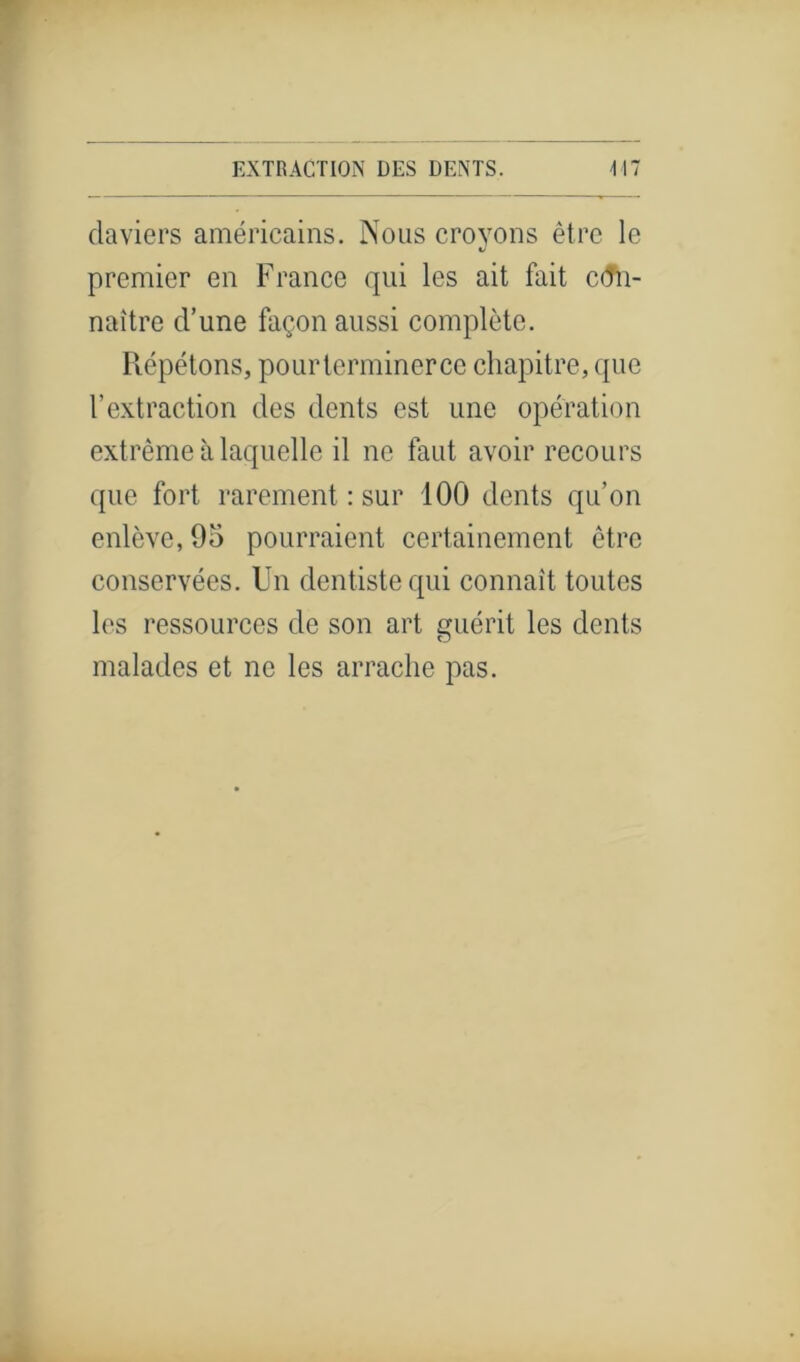 daviers américains. Nous croyons être le V premier en France qui les ait fait con- naître d’une façon aussi complète. Répétons, pourterminerce chapitre, que l’extraction des dents est une opération extrême à laquelle il ne faut avoir recours que fort rarement : sur 100 dents qu’on enlève, 95 pourraient certainement être conservées. Un dentiste qui connaît toutes les ressources de son art guérit les dents malades et ne les arrache pas.