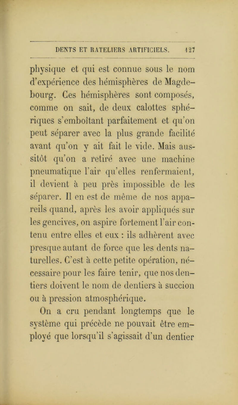 physique et qui est connue sous le nom d’expérience des hémisphères de Magde- bourg. Ces hémisphères sont composés, comme on sait, de deux calottes sphé- riques s’emboîtant parfaitement et qu’on peut séparer avec la plus grande facilité avant qu’on y ait fait le vide. Mais aus- sitôt qu’on a retiré avec une machine pneumatique l’air qu’elles renfermaient, il devient à peu près impossible de les séparer. Il en est de même de nos appa- reils quand, après les avoir appliqués sur les gencives, on aspire fortement l’air con- tenu entre elles et eux : ils adhèrent avec presque autant de force que les dents na- turelles. C’est à cette petite opération, né- cessaire pour les faire tenir, que nos den- tiers doivent le nom de dentiers à succion ou à pression atmosphérique. On a cru pendant longtemps que le système qui précède ne pouvait être em- ployé que lorsqu’il s'agissait d’un dentier