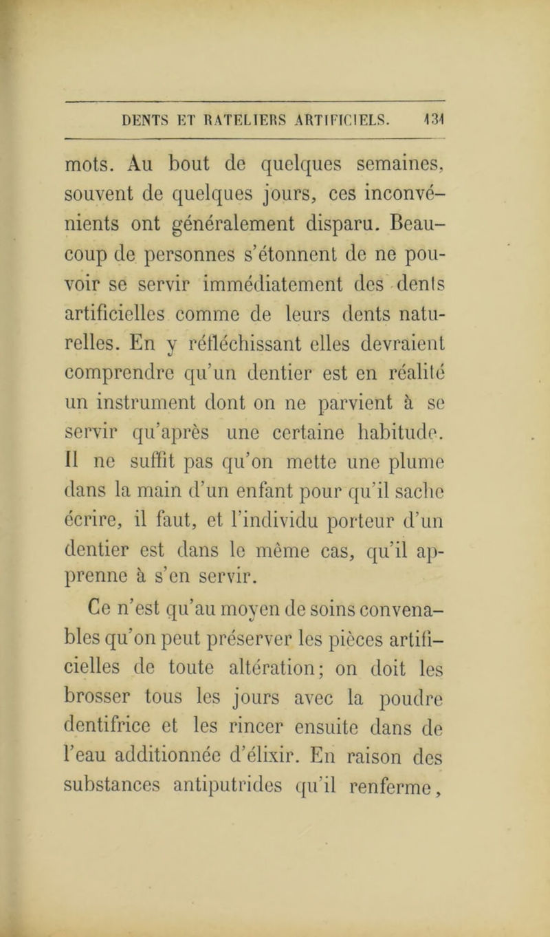 mots. Au bout de quelques semaines, souvent de quelques jours, ces inconvé- nients ont généralement disparu. Beaii- coup de personnes s’étonnent de ne pou- voir se servir immédiatement des dénis artificielles comme de leurs dents natu- relles. En v réfléchissant elles devraient V comprendre qu’un dentier est en réalité un instrument dont on ne parvient à se servir qu’après une certaine habitude. 11 ne suffit pas qu’on mette une plume dans la main d’un enfant pour qu’il sache écrire, il faut, et l’individu porteur d’un dentier est dans le même cas, qu’il ap- prenne à s’en servir. Ce n’est qu’au moyen de soins convena- bles qu’on peut préserver les pièces artifi- cielles de toute altération; on doit les brosser tous les jours avec la poudre dentifrice et les rincer ensuite dans de l’eau additionnée d’élixir. En raison des substances antiputrides qu’il renferme.