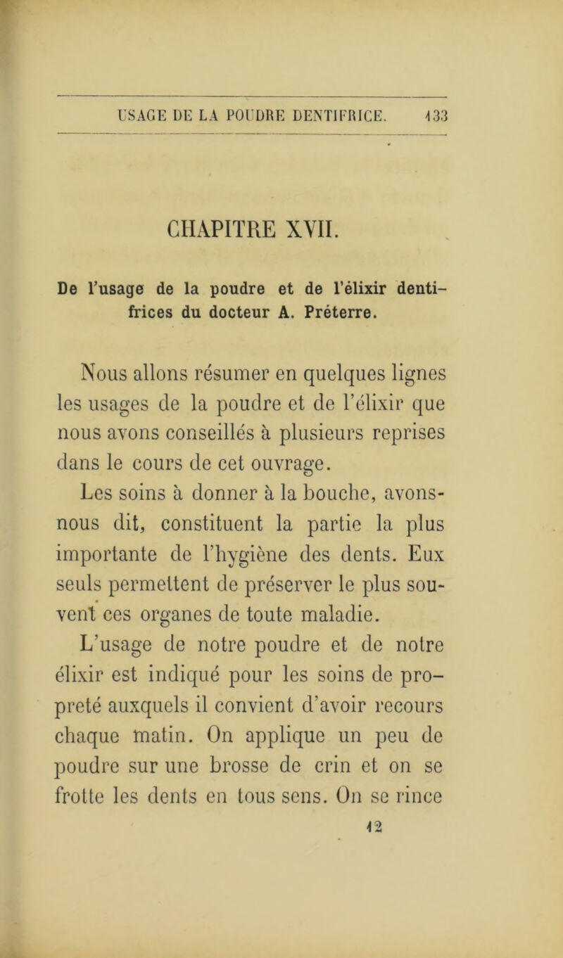 CHAPITRE XVII. De l’usage de la poudre et de l’élixir denti- frices du docteur A. Préterre. Nous allons résumer en quelques lignes les usages de la poudre et de l’élixir que nous avons conseillés à plusieurs reprises dans le cours de cet ouvrage. Les soins à donner à la bouche, avons- nous dit, constituent la partie la plus importante de l’hygiène des dents. Eux seuls permettent de préserver le plus sou- vent ces organes de toute maladie. L'usage de notre poudre et de notre élixir est indiqué pour les soins de pro- preté auxquels il convient d’avoir recours chaque matin. On applique un peu de poudre sur une brosse de crin et on se frotte les dents en tous sens. On se rince