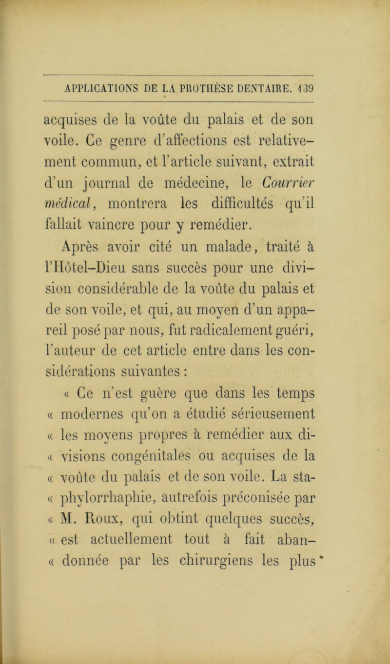 acquises de la voûte du palais et de son voile. Ce genre d’affections est relative- ment commun, et l’article suivant, extrait d’un journal de médecine, le Courrier médical, montrera les difficultés qu’il fallait vaincre pour y remédier. Après avoir cité un malade, traité à l’Hôtel-Dieu sans succès pour une divi- sion considérable de la voûte du palais et de son voile, et qui, au moyen d’un appa- reil posé par nous, fut radicalement guéri, l’auteur de cet article entre dans les con- sidérations suivantes : « Ce n’est guère que dans les temps « modernes qu’on a étudié sérieusement « les moyens propres à remédier aux di- te visions congénitales ou acquises de la « voûte du palais et de son voile. La Sta- te phylorrliaphie, autrefois préconisée par « M. Roux, qui obtint quelques succès, « est actuellement tout à fait aban- « donnée par les chirurgiens les plus*