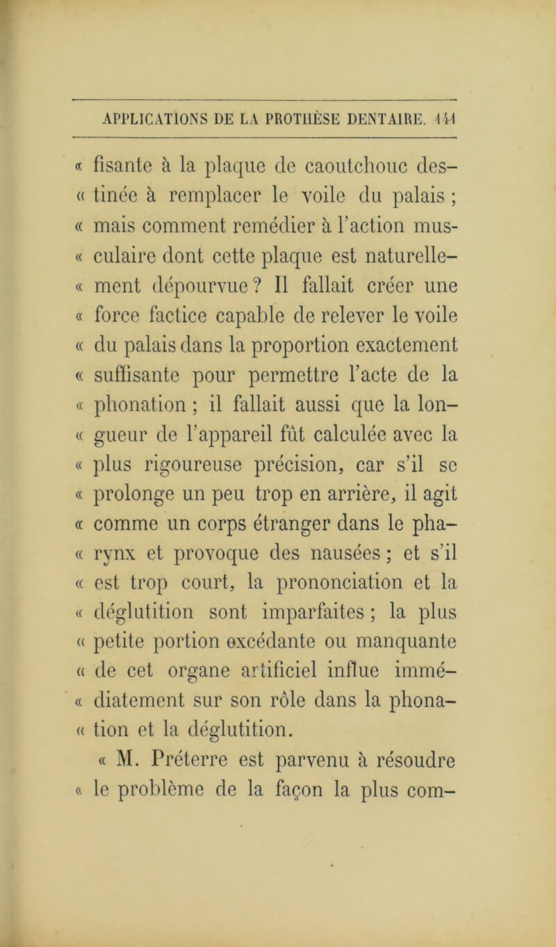 « fisante à la plaque de caoutchouc des- « tinée à remplacer le voile du palais ; « mais comment remédier à l'action mus- « culairc dont cette plaque est naturelle- « ment dépourvue? Il fallait créer une « force factice capable de relever le voile « du palais dans la proportion exactement « suffisante pour permettre l’acte de la « phonation ; il fallait aussi que la lon- « gueur de l’appareil fût calculée avec la « plus rigoureuse précision, car s’il se « prolonge un peu trop en arrière, il agit « comme un corps étranger dans le pha- « rynx et provoque des nausées ; et s'il « est trop court, la prononciation et la « déglutition sont imparfaites ; la plus « petite portion excédante ou manquante « de cet organe artificiel influe immé- « diatement sur son rôle dans la phona- « tion et la déglutition. « M. Préterre est parvenu à résoudre « le problème de la façon la plus corn-