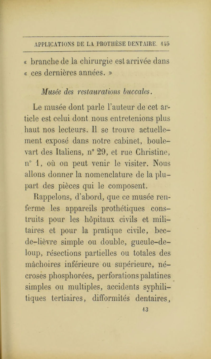 « branche de la chirurgie est arrivée dans « ces dernières années. » Musée des restaurations buccales. Le musée dont parle hauteur de cet ar- ticle est celui dont nous entretenions plus haut nos lecteurs. Il se trouve actuelle- ment exposé dans notre cabinet, boule- vart des Italiens, n° 29, et rue Christine, n° 1, où on peut venir le visiter. Nous allons donner la nomenclature de la plu- part des pièces qui le composent. Rappelons, d’abord, que ce musée ren- ferme les appareils prothétiques cons- truits pour les hôpitaux civils et mili- taires et pour la pratique civile, bec- de-lièvre simple ou double, gueule-de- loup, résections partielles ou totales des mâchoires inférieure ou supérieure, né- croses phosphorées, perforations palatines simples ou multiples, accidents syphili- tiques tertiaires, difformités dentaires, 43