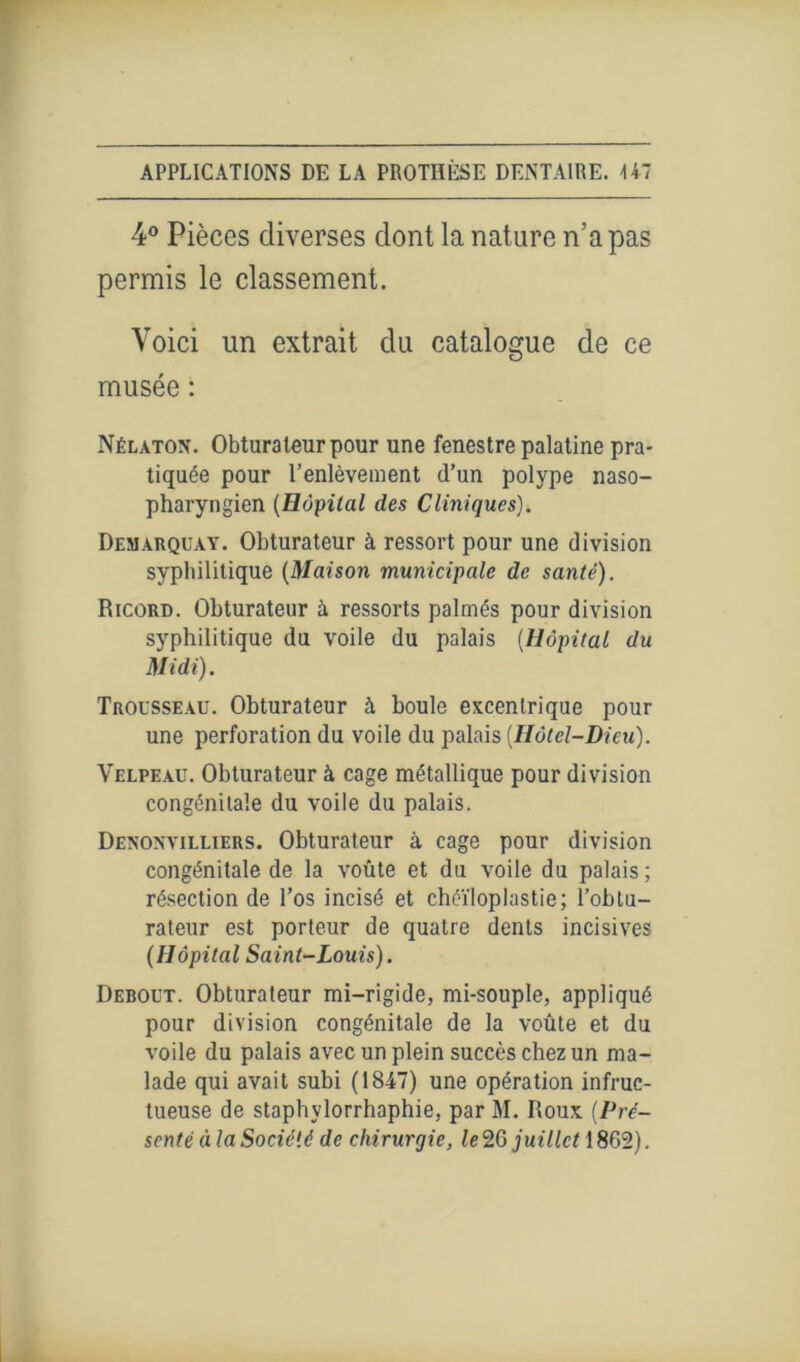 4° Pièces diverses dont la nature n’a pas permis le classement. Voici un extrait du catalogue de ce musée : Nélaton. Obturateur pour une fenestre palatine pra- tiquée pour l’enlèvement d’un polype naso- pharyngien (Hôpital des Cliniques). Démarqua y. Obturateur à ressort pour une division syphilitique (Maison municipale de santé). Ricord. Obturateur à ressorts palmés pour division syphilitique du voile du palais (Hôpital du Midi). Trousseau. Obturateur à boule excentrique pour une perforation du voile du palais (Hôtel-Dieu). Velpeau. Obturateur à cage métallique pour division congénitale du voile du palais. Denoxvilliers. Obturateur à cage pour division congénitale de la voûte et du voile du palais ; résection de l’os incisé et chéïloplastie; l’obtu- rateur est porteur de quatre dents incisives (Hôpital Saint-Louis). Debout. Obturateur mi-rigide, mi-souple, appliqué pour division congénitale de la voûte et du voile du palais avec un plein succès chez un ma- lade qui avait subi (1847) une opération infruc- tueuse de staphvlorrhaphie, par M. Roux (Pré- senté à la Société de chirurgie, /e2G juillet \ %Ç>T).