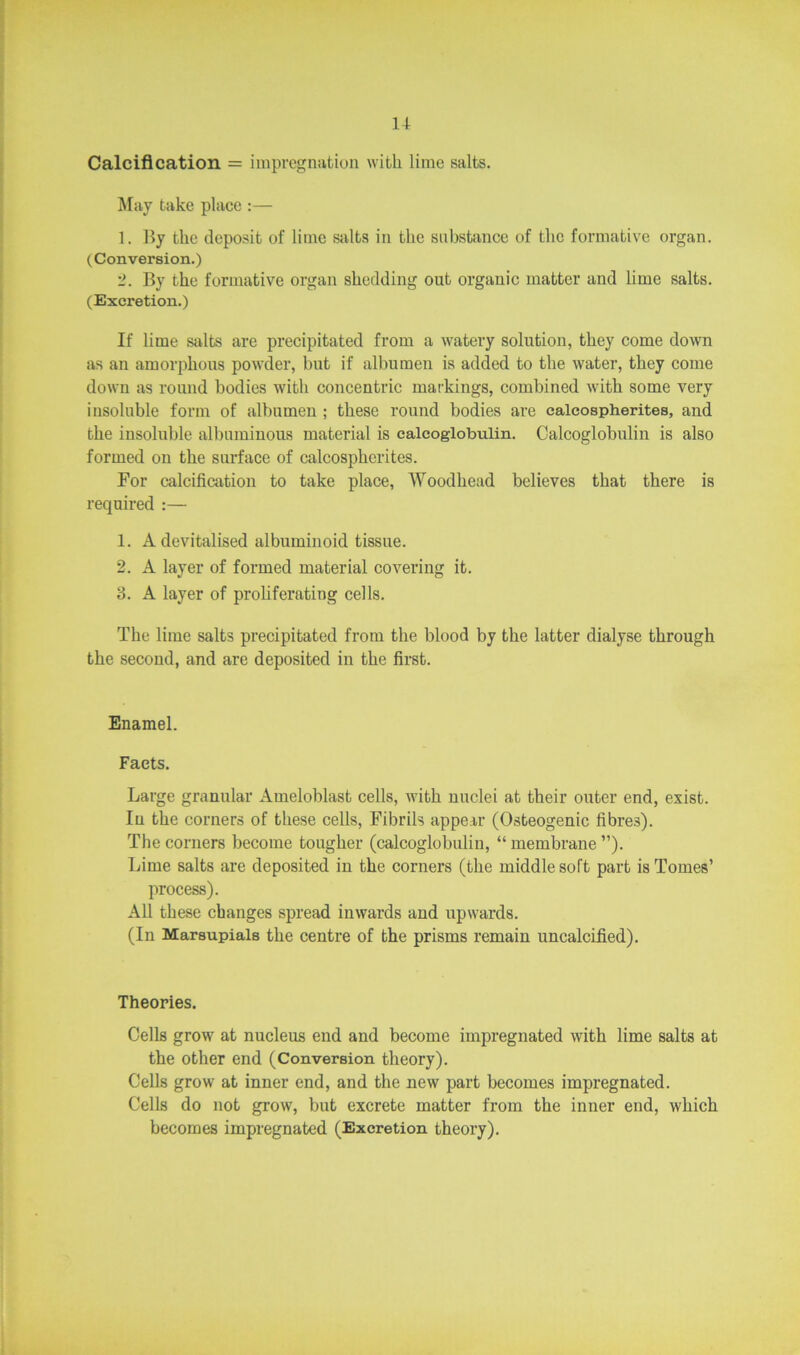 1+ Calcification = impregnation with lime salts. May take place :— 1. By the deposit of lime salts in the substance of the formative organ. (Conversion.) 2. By the formative organ shedding out organic matter and lime salts. (Excretion.) If lime salts are precipitated from a watery solution, they come down as an amorphous powder, but if albumen is added to the water, they come down as round bodies with concentric markings, combined with some very insoluble form of albumen ; these round bodies are calcospherites, and the insoluble albuminous material is calcoglobulin. Calcoglobulin is also formed on the surface of calcospherites. For calcification to take place, AVoodhead believes that there is required :— 1. A devitalised albuminoid tissue. 2. A layer of formed material covering it. 3. A layer of proliferating cells. The lime salts precipitated from the blood by the latter dialyse through the second, and are deposited in the first. Enamel. Facts. Large granular Ameloblast cells, with nuclei at their outer end, exist. In the corners of these cells, Fibrils appear (Osteogenic fibres). The corners become tougher (calcoglobulin, “ membrane ”). Lime salts are deposited in the corners (the middle soft part is Tomes’ process). All these changes spread inwards and upwards. (In Marsupials the centre of the prisms remain uncalcified). Theories. Cells grow at nucleus end and become impregnated with lime salts at the other end (Conversion theory). Cells grow at inner end, and the new part becomes impregnated. Cells do not grow, but excrete matter from the inner end, which becomes impregnated (Excretion theory).