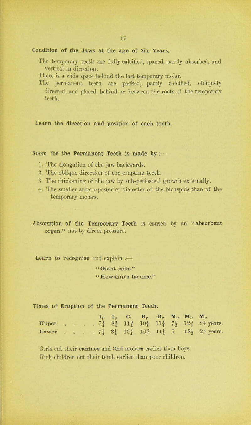 1!) Condition of the Jaws at the age of Six Years. The temporary teetli are fully calcified, spaced, partly absorbed, and vertical in direction. There is a wide space behind the last temporary molar. The permanent teeth are packed, partly calcified, obliquely directed, and placed behind or between the roots of the temporary teeth. Learn the direction and position of each tooth. Room for the Permanent Teeth is made by :— 1. The elongation of the jaw backwards. 2. The oblique direction of the erupting teeth. 3. The thickening of the jaw by sub-periosteal growth externally. 4. The smaller antero-posterior diameter of the bicuspids than of the temporary molars. Absorption of the Temporary Teeth is caused by an “absorbent organ,” not by direct pressure. Learn to recognise and explain :— “ Giant cells.” “ Howship’s lacunae.” Times of Eruption of the Permanent Teeth. I,. I2. c. B,. B„. M,. M,. M3. Upper • n H ii! 10! Hi n 12f 24 years Lower • 7* 8* io! iof ii! 7 121 24 years Girls cut their canines and 2nd molars earlier than boys. Rich children cut their teeth earlier than poor children.