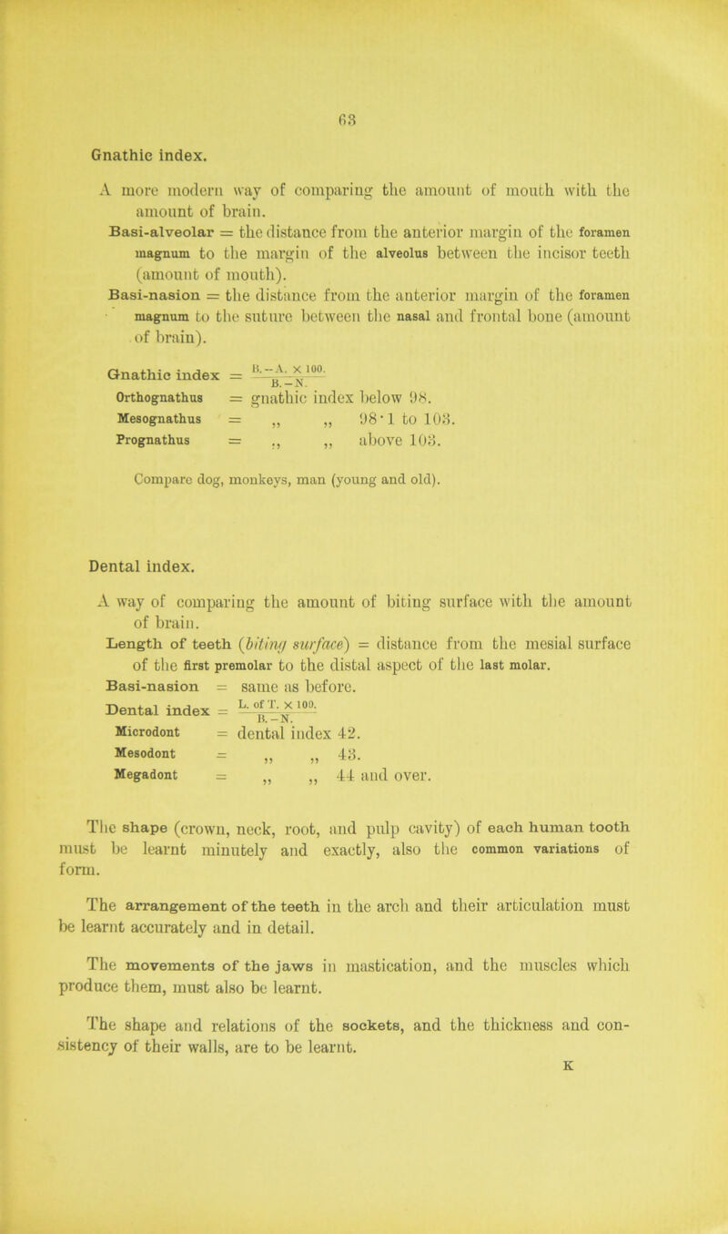 63 Gnathic index. A more modern way of comparing the amount of mouth with the amount of brain. Basi-alveolar = the distance from the anterior margin of the foramen magnum to the margin of the alveolus between the incisor teeth (amount of mouth). Basi-nasion = the distance from the anterior margin of the foramen magnum to the suture between the nasal and frontal bone (amount of brain). Gnathic index = H' 10°: Orthognathus = gnathic index below 98. Mesognathus = „ „ 98’1 to 103. Prognathus = ,, „ above 103. Compare dog, monkeys, man (young and old). Dental index. A way of comparing the amount of biting surface with the amount of brain. Length of teeth (biting surface) = distance from the mesial surface of the first premolar to the distal aspect of the last molar. Basi-nasion = same as before. Dental index = 10°: Microdont = dental index 42. Mesodont = „ „ 43. Megadont = „ „ 44 and over. The shape (crown, neck, root, and pulp cavity) of each human tooth must be learnt minutely and exactly, also the common variations of form. The arrangement of the teeth in the arch and their articulation must be learnt accurately and in detail. The movements of the jaws in mastication, and the muscles which produce them, must also be learnt. The shape and relations of the sockets, and the thickness and con- sistency of their walls, are to be learnt. K