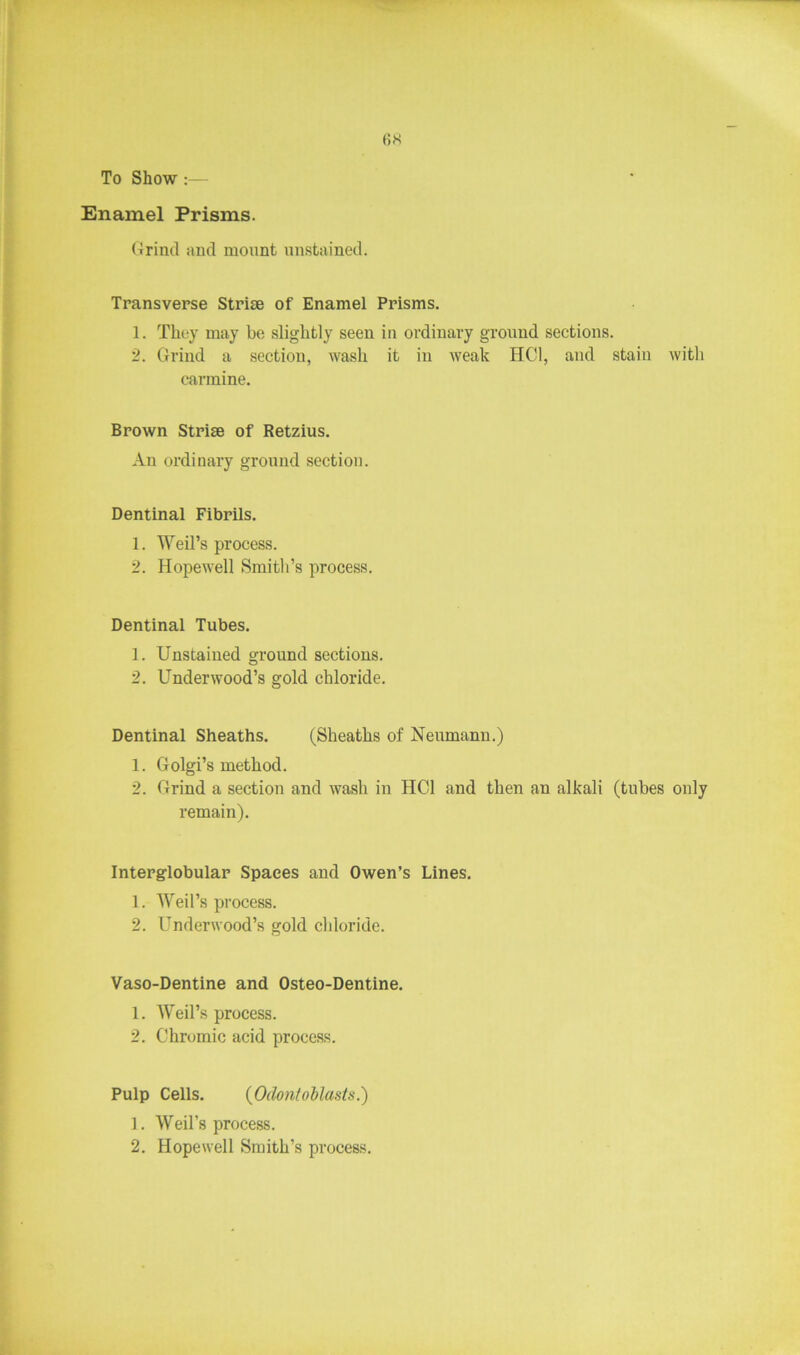 To Show :— Enamel Prisms. Grind and mount unstained. Transverse Striae of Enamel Prisms. 1. They may be slightly seen in ordinary ground sections. 2. Grind a section, wash it in weak HC1, and stain with carmine. Brown Striae of Retzius. An ordinary ground section. Dentinal Fibrils. 1. Weil’s process. 2. Hopewell Smith’s process. Dentinal Tubes. 1. Unstained ground sections. 2. Underwood’s gold chloride. Dentinal Sheaths. (Sheaths of Neumann.) 1. Golgi’s method. 2. Grind a section and wash in HC1 and then an alkali (tubes only remain). Interglobular Spaces and Owen’s Lines. 1. Weil’s process. 2. Underwood’s gold chloride. Vaso-Dentine and Osteo-Dentine. 1. Weil’s process. 2. Chromic acid process. Pulp Cells. (Odontoblasts.) 1. Weil’s process. 2. Hopewell Smith’s process.