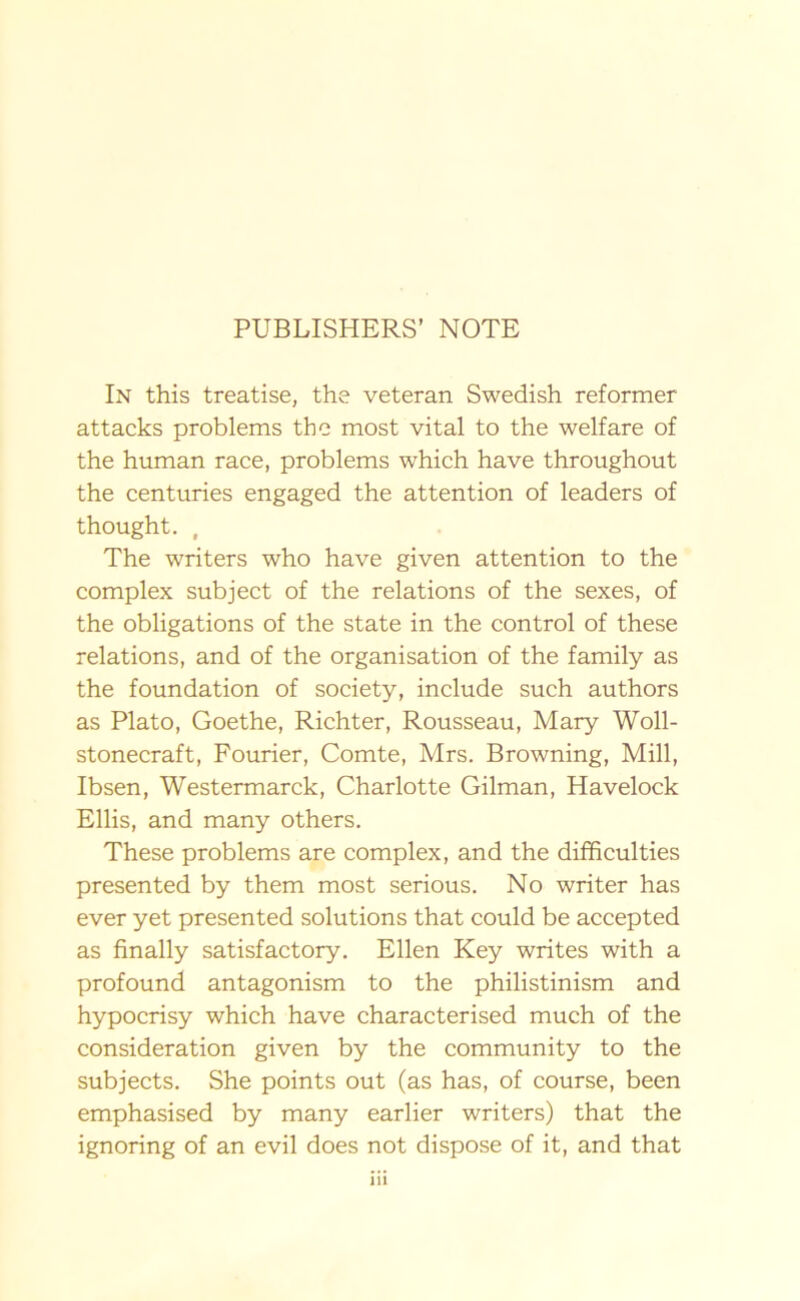 PUBLISHERS’ NOTE In this treatise, the veteran Swedish reformer attacks problems tbe most vital to the welfare of the human race, problems which have throughout the centuries engaged the attention of leaders of thought. , The writers who have given attention to the complex subject of the relations of the sexes, of the obligations of the State in the control of these relations, and of the organisation of the family as the foundation of society, include such authors as Plato, Goethe, Richter, Rousseau, Mary Woll- stonecraft, Fourier, Comte, Mrs. Browning, Mill, Ibsen, Westermarck, Charlotte Gilman, Havelock Ellis, and many others. These problems are complex, and the difficulties presented by them most serious. No writer has ever yet presented Solutions that could be accepted as finally satisfactory. Ellen Key writes with a profound antagonism to the philistinism and hypocrisy which have characterised much of the consideration given by the community to the subjects. She points out (as has, of course, been emphasised by many earlier writers) that the ignoring of an evil does not dispose of it, and that