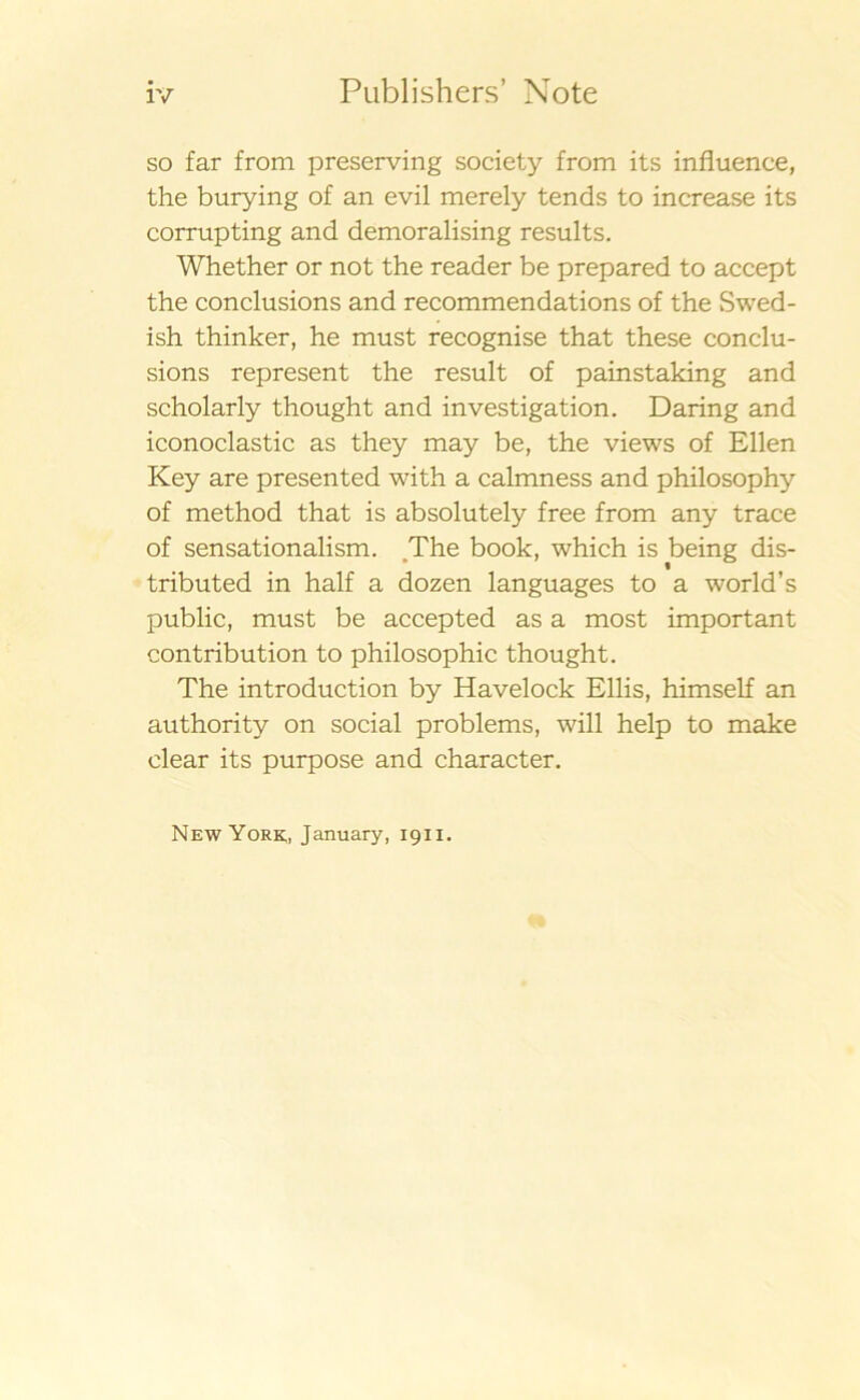 so far from preserving society from its infiuence, the burying of an evil merely tends to increase its corrupting and demoralising results. Whether or not the reader be prepared to accept the conclusions and recommendations of the Swed- ish thinker, he must recognise that these conclu- sions represent the result of painstaking and scholarly thought and investigation. Daring and iconoclastic as they may be, the views of Ellen Key are presented with a calmness and philosophy of method that is absolutely free from any trace of sensationalism. The book, which is being dis- tributed in half a dozen languages to a world’s public, must be accepted as a most important contribution to philosophic thought. The introduction by Havelock Ellis, himself an authority on social problems, will help to make clear its purpose and character. New York;, January, 1911.