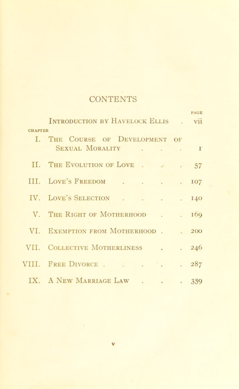 CONTENTS PAGE Introduction by Havelock Ellis . vii CHAPTER I. The Course of Development of Sexual Morality i II. The Evolution of Love . 57 III. Love’s Freedom .... 107 IV. Love’s Selection .... 140 V. The Right of Motherhood 169 VI. Exemption from Motherhood . 200 VII. COLLECTIVE MoTIIERLINESS 246 VIII. Free Divorce ..... 287 IX. A New Marriage Law 359