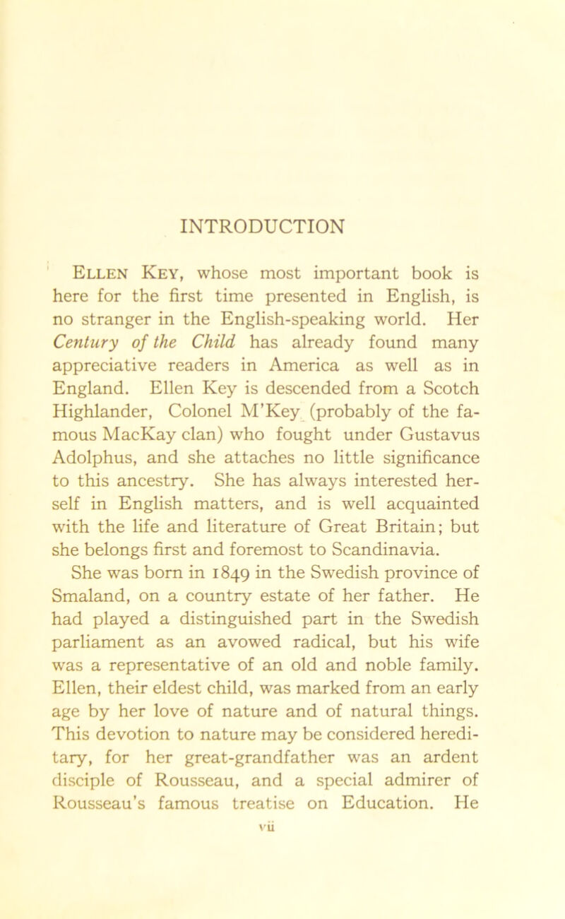 INTRODUCTION Ellen Key, whose most important book is here for the first time presented in English, is no stranger in the English-speaking world. Her Century of the Child has already found many appreciative readers in America as well as in England. Ellen Key is descended from a Scotch Highlander, Colonel M’Key (probably of the fa- mous MacKay elan) who fought under Gustavus Adolphus, and she attachés no little significance to this ancestry. She has always interested her- self in English matters, and is well acquainted with the life and literature of Great Britain; but she belongs first and foremost to Scandinavia. She was born in 1849 in the Swedish province of Smaland, on a country estate of her father. He had played a distinguished part in the Swedish parliament as an avowed radical, but his wife was a representative of an old and noble family. Ellen, their eldest child, was marked from an early age by her love of nature and of natural things. This devotion to nature may be considered heredi- tary, for her great-grandfather was an ardent disciple of Rousseau, and a special admirer of Rousseau’s famous treatise on Education. He