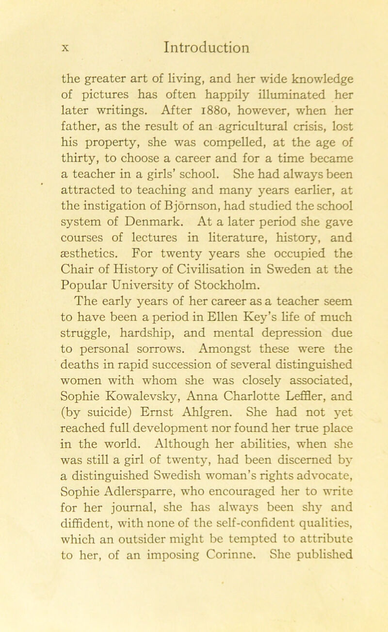 the greater art of living, and her wide knowledge of pictures has often happily illuminated her later writings. Af ter 1880, however, when her father, as the result of an agricultural crisis, lost his property, she was compelled, at the age of thirty, to choose a career and for a time became a teacher in a girls’ school. She had always been attracted to teaching and many years earlier, at the instigation of Björnson, had studied the school system of Denmark. At a later period she gave courses of lectures in literature, history, and sesthetics. For twenty years she occupied the Chair of History of Civilisation in Sweden at the Populär University of Stockholm. The early years of her career as a teacher seem to have been a period in Ellen Key’s life of much struggle, hardship, and mental depression due to personal sorrows. Amongst these were the deaths in rapid succession of several distinguished women with whom she was closely associated, Sophie Kowalevsky, Anna Charlotte Leffler, and (by suicide) Ernst Ahlgren. She had not yet reached full development nor found her true place in the world. Although her abilities, when she was still a girl of twenty, had been discemed by a distinguished Swedish woman’s rights advocate, Sophie Adlersparre, who encouraged her to write for her journal, she has always been shy and diffident, with none of the self-confident qualities, which an outsider might be tempted to attribute to her, of an imposing Corinne. She published