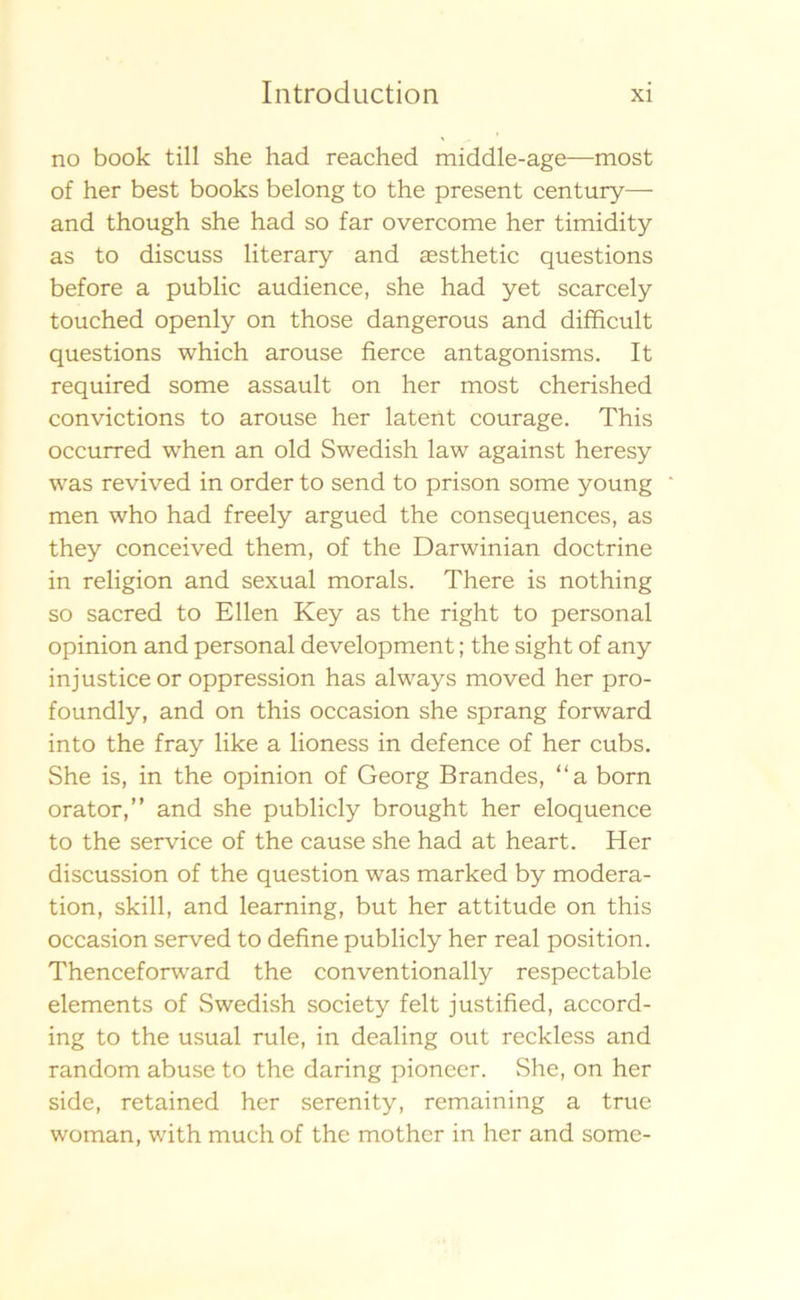 no book till she had reached middle-age—most of her best books belong to the present century— and though she had so far overcome her timidity as to discuss literary and assthetic questions before a public audience, she had yet scarcely touched openly on those dangerous and difficult questions which arouse fierce antagonisms. It required some assault on her most cherished convictions to arouse her latent courage. This occurred when an old Swedish law against heresy was revived in order to send to prison some young men who had freely argued the consequences, as they conceived them, of the Darwinian doctrine in religion and sexual morals. There is nothing so sacred to Ellen Key as the right to personal opinion and personal development; the sight of any injustice or oppression has always moved her pro- foundly, and on this occasion she sprang forward into the fray like a lioness in defence of her cubs. She is, in the opinion of Georg Brändes, “a born orator,” and she publicly brought her eloquence to the service of the cause she had at heart. Her discussion of the question was marked by modera- tion, skill, and learning, but her attitude on this occasion served to define publicly her real position. Thenceforward the conventionally respectable elements of Swedish society felt justified, accord- ing to the usual rule, in dealing out reckless and random abuse to the daring pioneer. She, on her side, retained her serenity, remaining a true woman, with much of the mother in her and some-