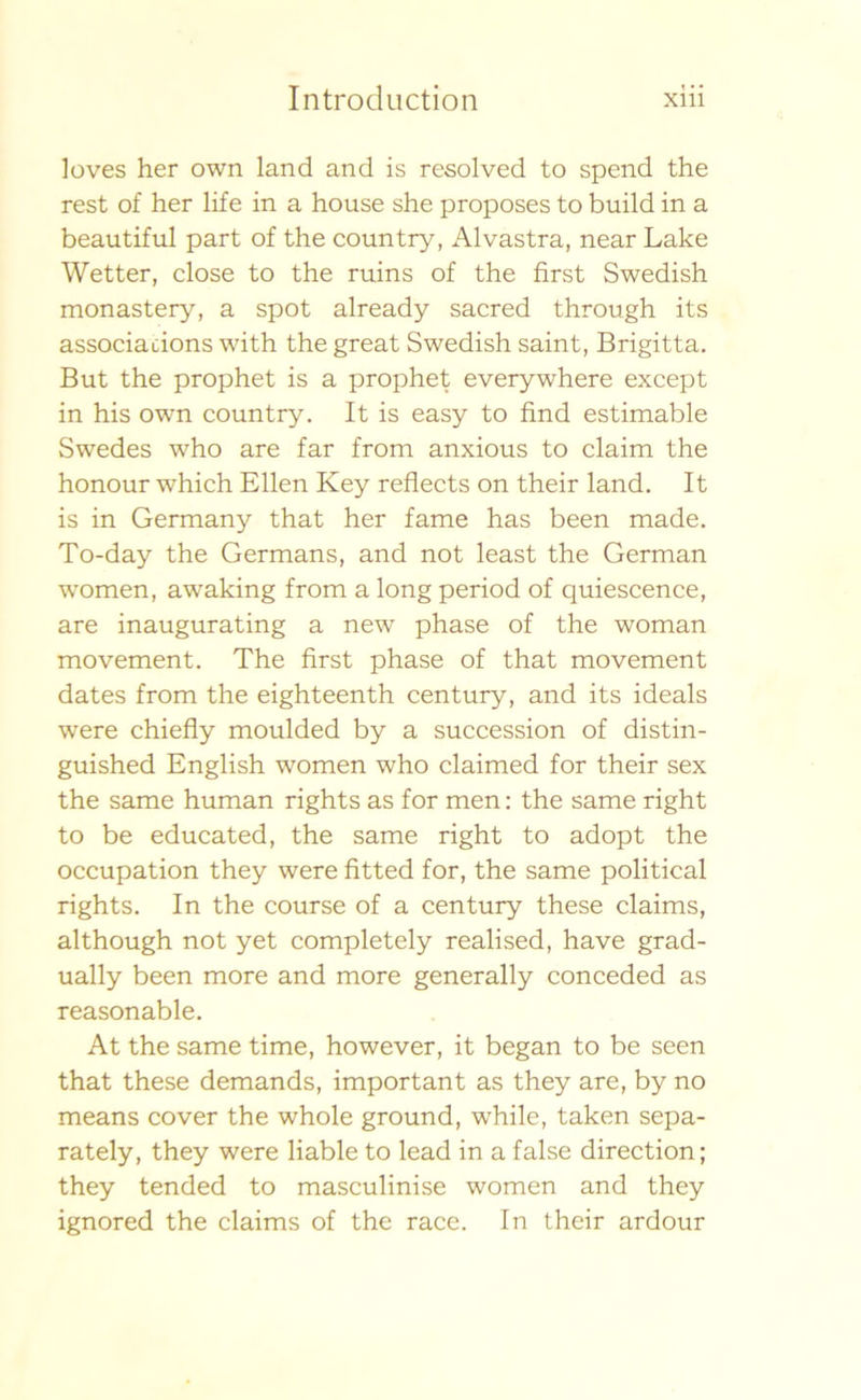 loves her own land and is resolved to spend the rest of her life in a house she proposes to build in a beautiful part of the country, Alvastra, near Lake Wetter, close to the ruins of the first Swedish monastery, a spot already sacred through its associacions with thegreat Swedish saint, Brigitta. But the prophet is a prophet everywhere except in his own country. It is easy to find estimable Swedes who are far from anxious to claim the honour which Ellen Key reflects on their land. It is in Germany that her fame has been made. To-day the Germans, and not least the German women, awaking from a long period of quiescence, are inaugurating a new phase of the woman movement. The first phase of that movement dates from the eighteenth century, and its ideals were chiefly moulded by a succession of distin- guished English women who claimed for their sex the same human rights as for men: the same right to be educated, the same right to adopt the occupation they were fitted for, the same political rights. In the course of a century these claims, although not yet completely realised, have grad- ually been more and more generally conceded as reasonable. At the same time, however, it began to be seen that these demands, important as they are, by no means cover the whole ground, while, taken sepa- rately, they were liable to lead in a false direction; they tended to masculinise women and they ignored the claims of the race. In their ardour
