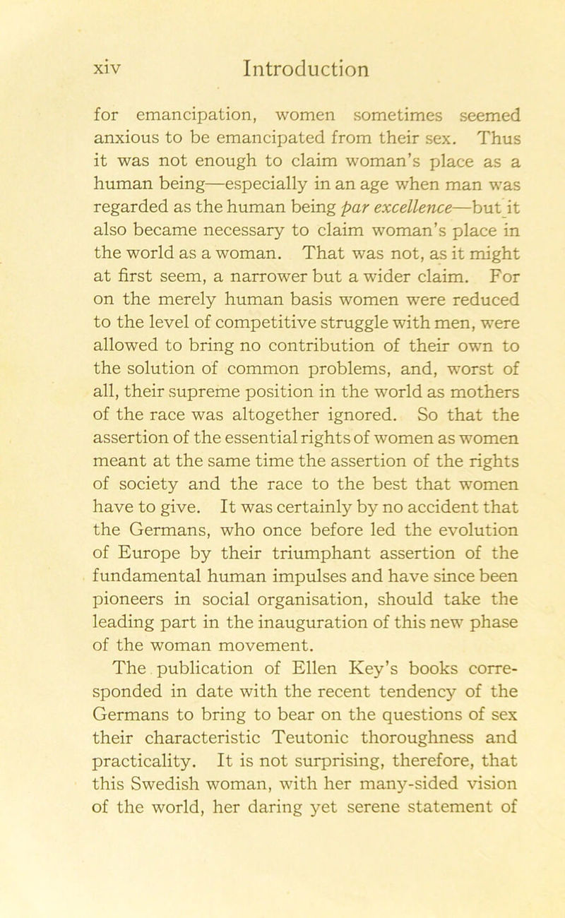 for emancipation, women sometimes seemed anxious to be emancipated from their sex. Thus it was not enough to claim woman’s place as a human being—especially in an age when man was regarded as the human being par excellence—but it also became necessary to claim woman’s place in the world as a woman. That was not, as it might at first seem, a narrower but awider claim. For on the merely human basis women were reduced to the level of competitive struggle with men, were allowed to bring no contribution of their own to the solution of common problems, and, worst of all, their supreme position in the world as mothers of the race was altogether ignored. So that the assertion of the essential rights of women as women meant at the same time the assertion of the rights of society and the race to the best that women have to give. It was certainly by no accident that the Germans, who once before led the evolution of Europé by their triumphant assertion of the fundamental human impulses and have since been pioneers in social organisation, should take the leading part in the inauguration of this new phase of the woman movement. The publication of Ellen Key’s books corre- sponded in date with the recent tendency of the Germans to bring to bear on the questions of sex their characteristic Teutonic thoroughness and practicality. It is not surprising, therefore, that this Swedish woman, with her many-sided vision of the world, her daring yet serene statement of