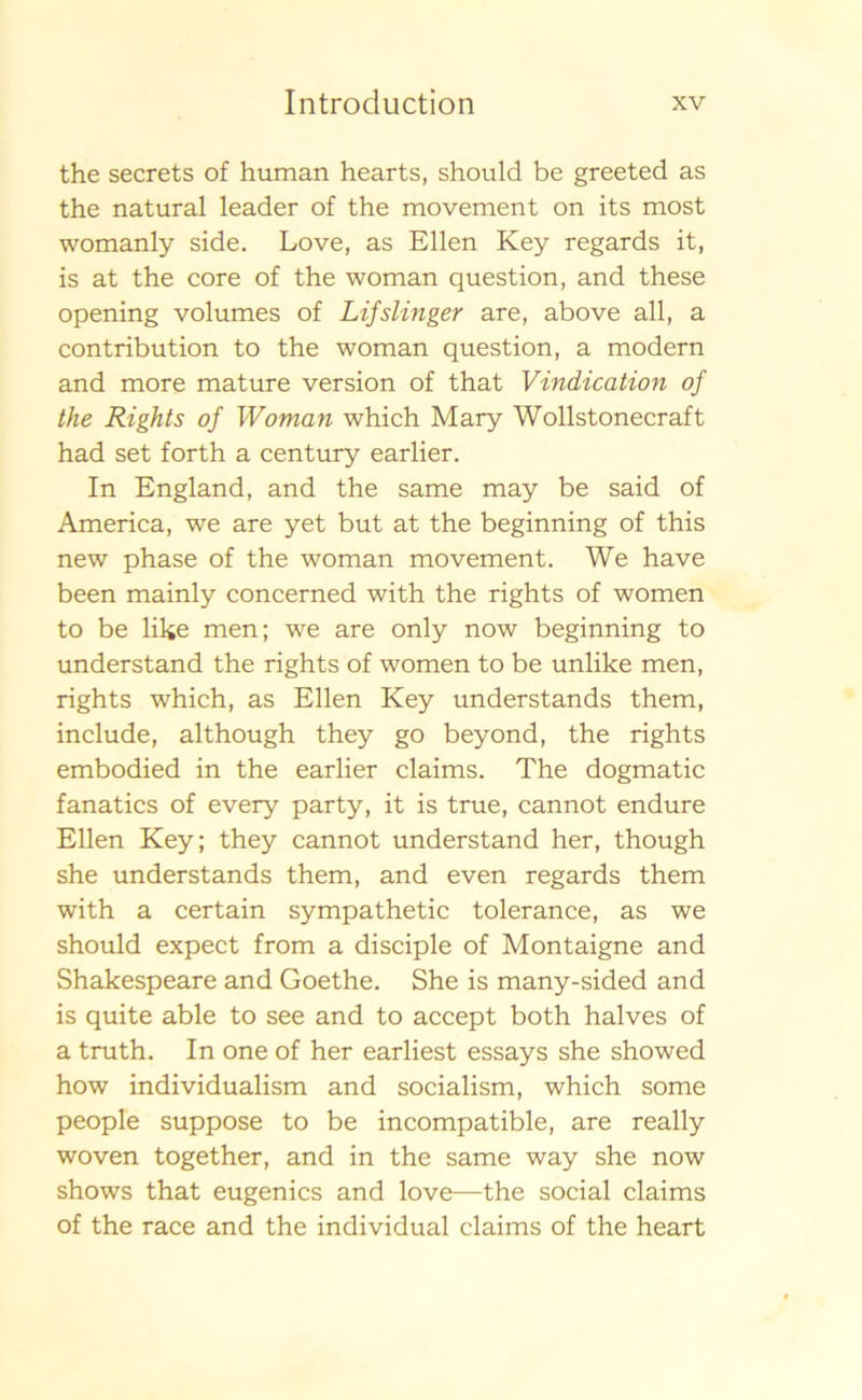 the secrets of human hearts, should be greeted as the natural leader of the movement on its most womanly side. Love, as Ellen Key regards it, is at the core of the woman question, and these opening volumes of Lifslin ger are, abo ve all, a contribution to the woman question, a modern and more mature version of that Vindication of the Rights of Woman which Mary Wollstonecraft had set forth a century earlier. In England, and the same may be said of America, we are yet but at the beginning of this new phase of the woman movement. We have been mainly concerned with the rights of women to be like men; we are only now beginning to understand the rights of women to be unlike men, rights which, as Ellen Key understands them, include, although they go beyond, the rights embodied in the earlier claims. The dogmatic fanatics of every party, it is true, cannot endure Ellen Key; they cannot understand her, though she understands them, and even regards them with a certain sympathetic tolerance, as we should expect from a disciple of Montaigne and Shakespeare and Goethe. She is many-sided and is quite able to see and to accept both halves of a truth. In one of her earliest essays she showed how individualism and socialism, which some people suppose to be incompatible, are really woven together, and in the same way she now shows that eugenics and love—the social claims of the race and the individual claims of the heart