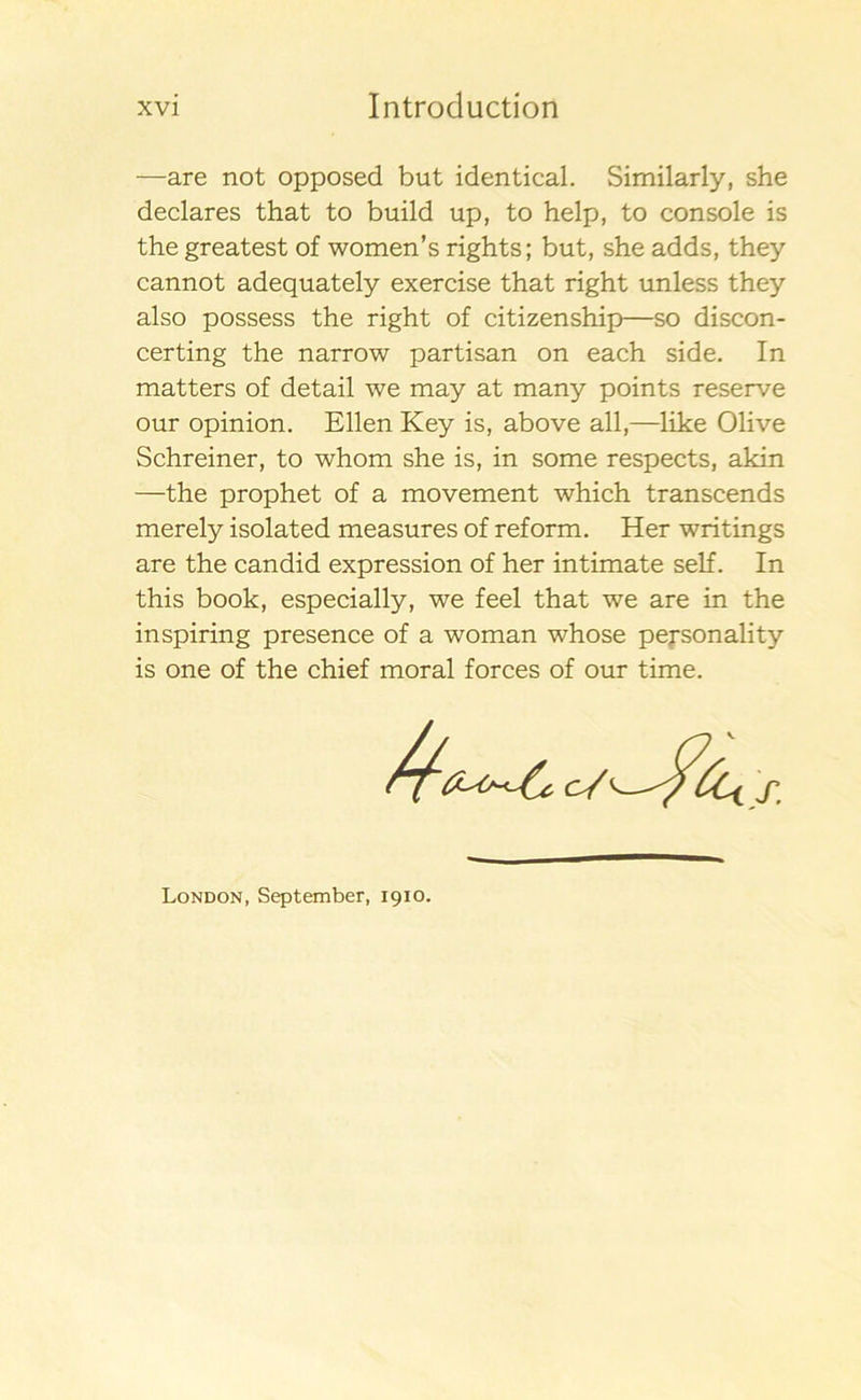 —are not opposed but identical. Similarly, she declares that to build up, to help, to console is the greatest of women’s rights; but, she adds, they cannot adequately exercise that right unless they also possess the right of citizenship—so discon- certing the narrow partisan on each side. In matters of detail we may at many points reserve our opinion. Ellen Key is, above all,—like Olive Schreiner, to whom she is, in some respects, akin —the prophet of a movement which transcends merely isolated measures of reform. Her writings are the candid expression of her intimate self. In this book, especially, we feel that we are in the inspiring presence of a woman whose pejsonality is one of the chief moral forces of our time. London, September, 1910.