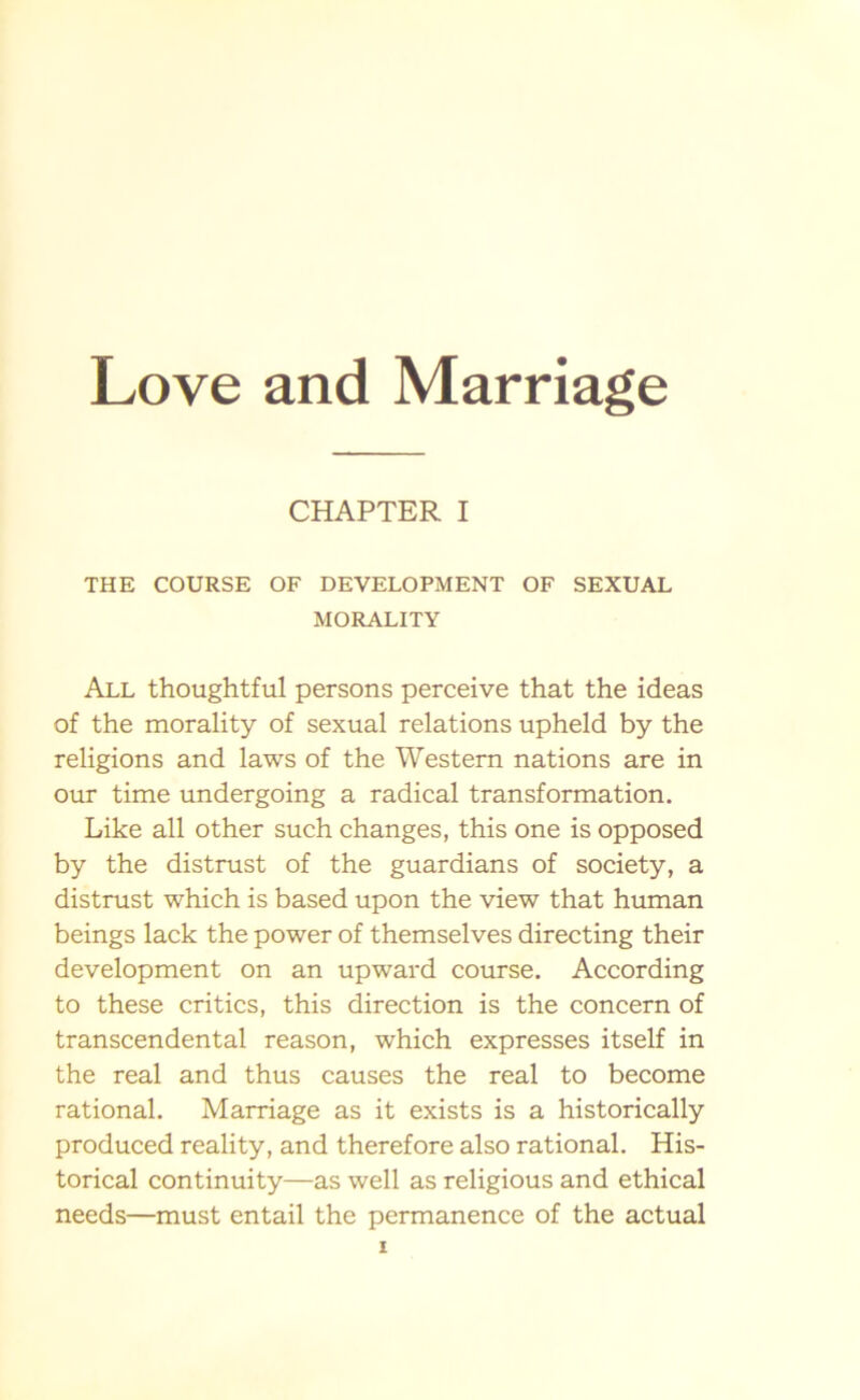 CHAPTER I THE COURSE OF DEVELOPMENT OF SEXUAL MORALITY All thoughtful persons perceive that the ideas of the morality of sexual relations upheld by the religions and laws of the Western nations are in our time undergoing a radical transformation. Like all other such changes, this one is opposed by the distrust of the guardians of society, a distrust which is based upon the view that human beings lack the power of themselves directing their development on an upward course. According to these critics, this direction is the concern of transcendental reason, which expresses itself in the real and thus causes the real to become rational. Marriage as it exists is a historically produced reality, and therefore also rational. His- torical continuity—as well as religious and ethical needs—must entail the permanence of the actual