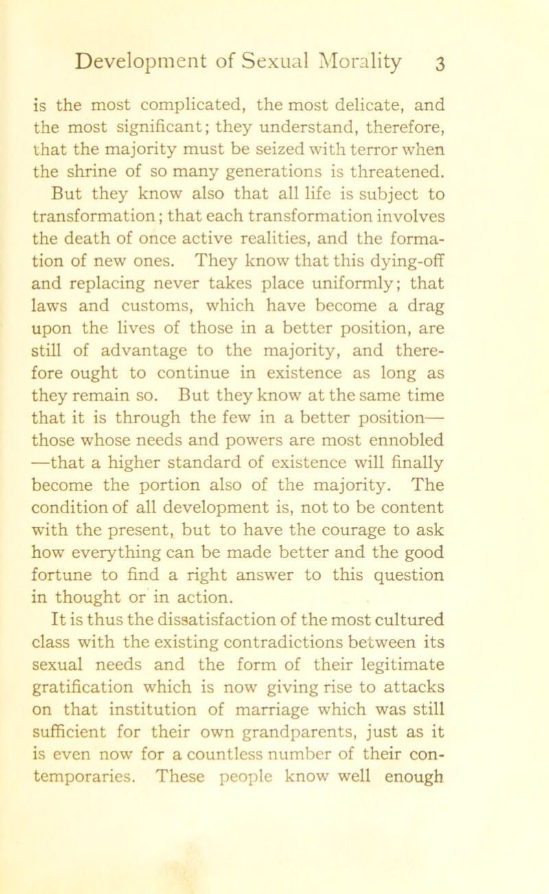 is the most complicated, the most delicate, and the most significant; they understand, therefore, that the majority must be seizedwith terror when the shrine of so many generations is threatened. But they know also that all life is subject to transformation; that each transformation involves the death of once active realities, and the forma- tion of new ones. They know that this dying-off and replacing never takes place uniformly; that laws and customs, which have become a drag upon the lives of those in a better position, are still of advantage to the majority, and there- fore ought to continue in existence as long as they remain so. But they know at the same time that it is through the few in a better position— those whose needs and powers are most ennobled —that a higher standard of existence will finally become the portion also of the majority. The condition of all development is, not to be content with the present, but to have the courage to ask how everything can be made better and the good fortune to find a right answer to this question in thought or in action. It is thus the dissatisfaction of the most cultured class with the existing contradictions between its sexual needs and the form of their legitimate gratification which is now giving rise to attacks on that institution of marriage which was still sufficient for their own grandparents, just as it is even now' for a countless number of their con- temporaries. These people know well enough