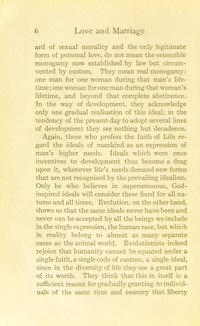 ard of sexual morality and the only legitimate form of personal love, do not mean the ostensible monogamy now established by law but circum- vented by custom. They mean real monogamy: one man for one woman during that man’s life- time; one woman for one man during that woman’s lifetime, and beyond that complete abstinence. In the way of development, they acknowledge only one gradual realisation of this ideal; in the tendency of the present day to adopt several lines of development they see nothing but decadence. Again, those who profess the faith of Life re- gard the ideals of mankind as an expression of man’s higher needs. Ideals which were once incentives to development thus become a drag upon it, whenever life’s needs demand new forms that are not recognised by the prevailing idealism. Only he who believes in supersensuous, God- inspired ideals will consider these fixed for all na- tures and all times. Evolution, on the other hand, shows us that the same ideals never have been and never can be accepted by all the beings we include in the single expression, the human race, but which in reality belong to almost as many separate races as the animal world. Evolutionists indeed rejoice that humanity cannot be equated under a single faith, a single code of custom, a single ideal, since in the diversity of life they see a great part of its worth. They think that this in itself is a sufficient reason for gradually granting to individ- uals of the same time and country that liberty