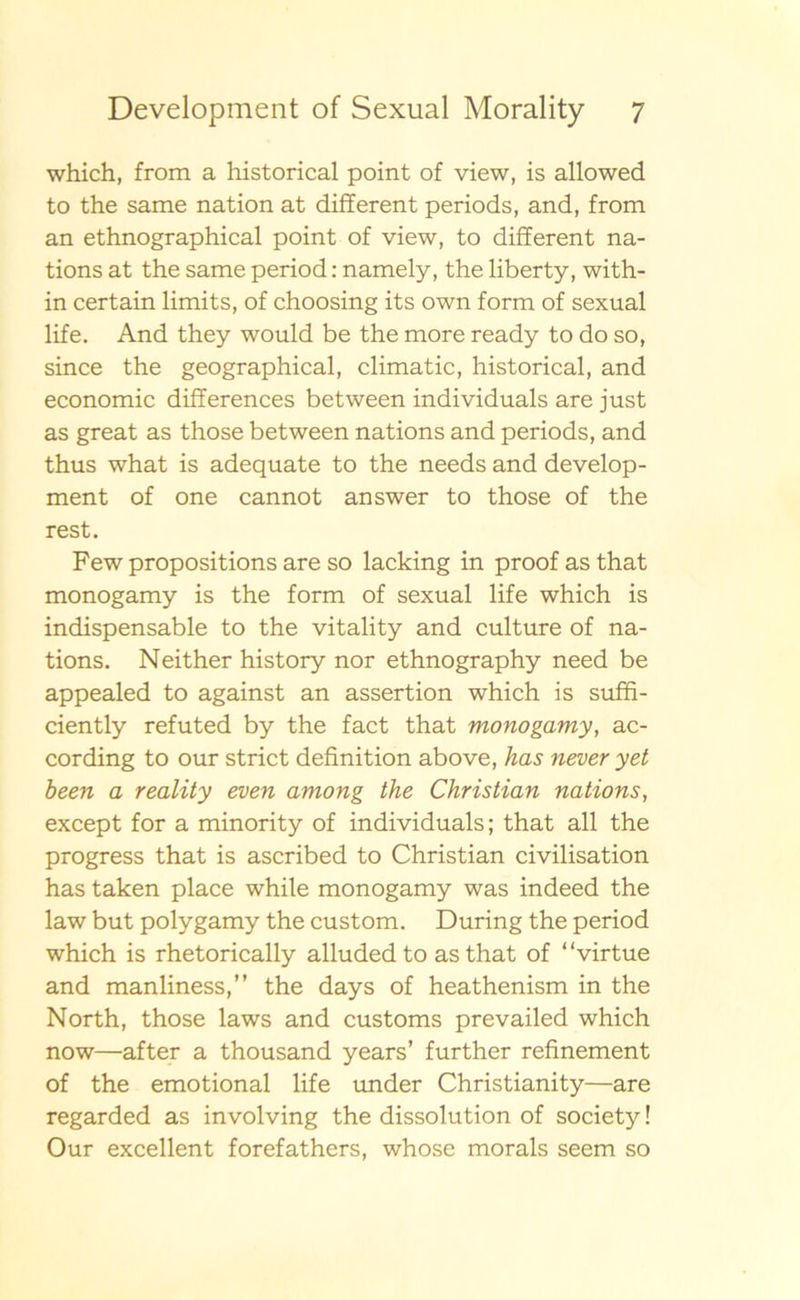 which, from a historical point of view, is allowed to the same nation at different periods, and, from an ethnographical point of view, to different na- tions at the same period: namely, the liberty, with- in certain limits, of choosing its own form of sexual life. And they would be the more ready to do so, since the geographical, climatic, historical, and economic differences between individuals are just as great as those between nations and periods, and thus what is adequate to the needs and develop- ment of one cannot answer to those of the rest. Few propositions are so lacking in proof as that monogamy is the form of sexual life which is indispensable to the vitality and culture of na- tions. Neither history nor ethnography need be appealed to against an assertion which is suffi- ciently refuted by the fact that monogamy, ac- cording to our strict definition above, has never yet been a reality even among the Christian nations, except for a minority of individuals; that all the progress that is ascribed to Christian civilisation has taken place while monogamy was indeed the law but polygamy the custom. During the period which is rhetorically alluded to as that of “virtue and manliness,” the days of heathenism in the North, those laws and customs prevailed which now—after a thousand years’ further refinement of the emotional life under Christianity—are regarded as involving the dissolution of society! Our excellent forefathers, whose morals seem so