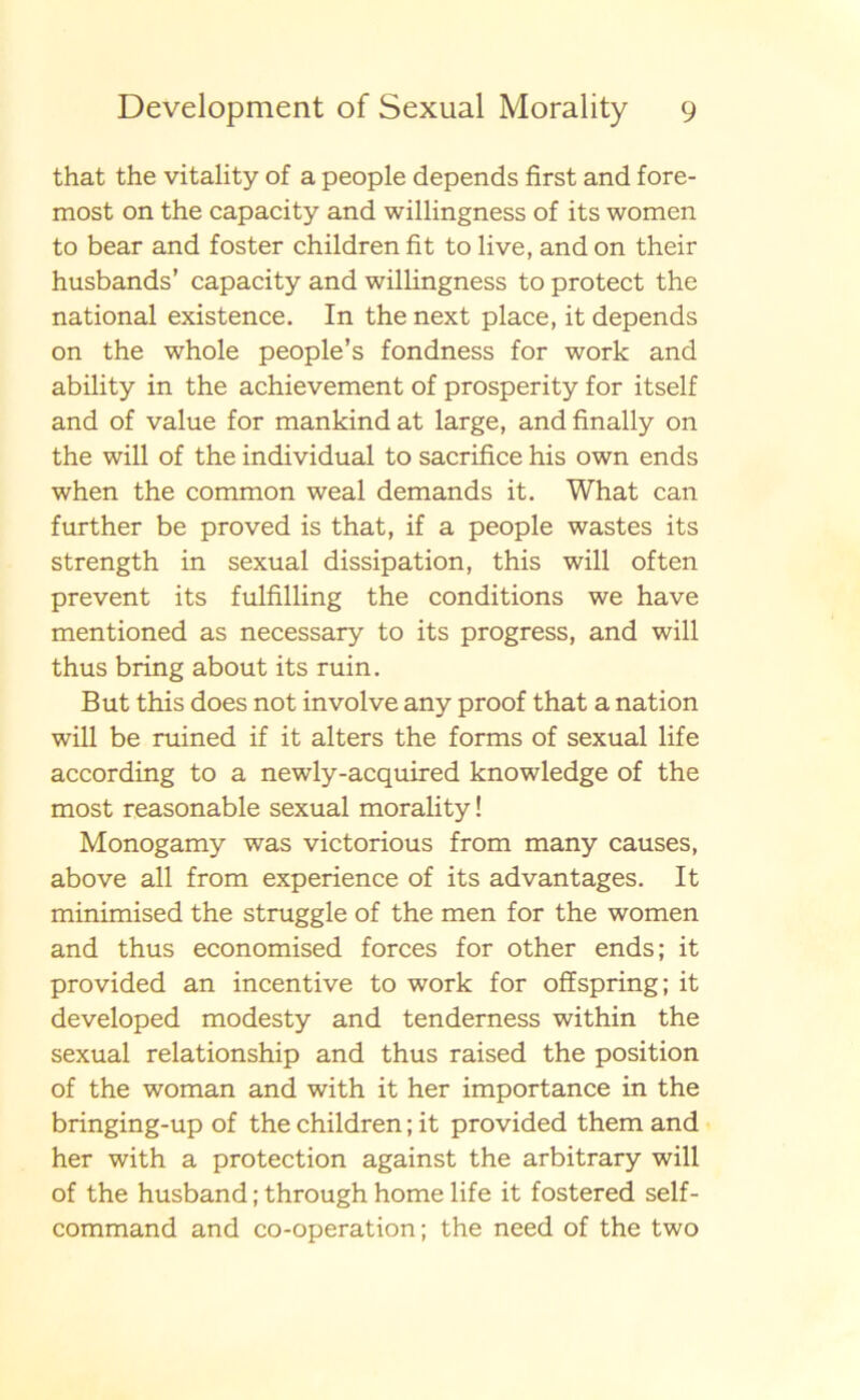 that the vitality of a people depends first and fore- most on the capacity and willingness of its women to bear and foster children fit to live, and on their husbands’ capacity and willingness to protect the national existence. In the next place, it depends on the whole people’s fondness for work and ability in the achievement of prosperity for itself and of value for mankind at large, andfinally on the will of the individual to sacrifice his own ends when the common weal demands it. What can further be proved is that, if a people wastes its strength in sexual dissipation, this will of ten prevent its fulfilling the conditions we have mentioned as necessary to its progress, and will thus bring about its ruin. But this does not involve any proof that a nation will be ruined if it alters the forms of sexual life according to a newly-acquired knowledge of the most reasonable sexual morality! Monogamy was victorious from many causes, above all from experience of its advantages. It minimised the struggle of the men for the women and thus economised forces for other ends; it provided an incentive to work for offspring; it developed modesty and tenderness within the sexual relationship and thus raised the position of the woman and with it her importance in the bringing-up of the children; it provided them and her with a protection against the arbitrary will of the husband; through homelife it fostered self- command and co-operation; the need of the two