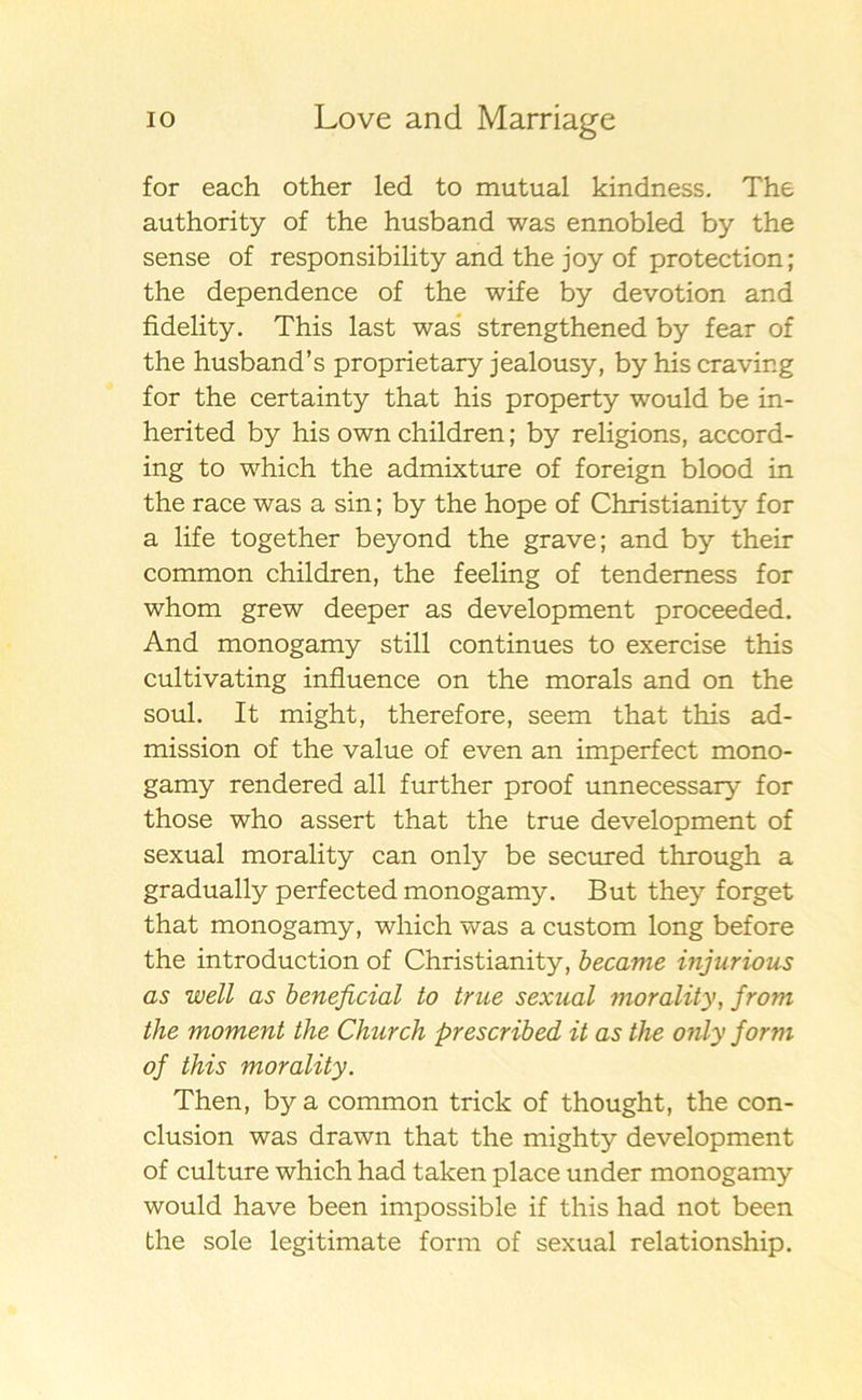 for each other led to mutual kindness. The authority of the husband was ennobled by the sense of responsibility and the joy of protection; the dependence of the wife by devotion and fidelity. This last was strengthened by fear of the husband’s proprietary jealousy, by his craving for the certainty that his property would be in- herited by his own children; by religions, accord- ing to which the admixture of foreign blood in the race was a sin; by the hope of Christianity for a life together beyond the grave; and by their common children, the feeling of tendemess for whom grew deeper as development proceeded. And monogamy still continues to exercise this cultivating influence on the morals and on the soul. It might, therefore, seem that this ad- mission of the value of even an imperfect mono- gamy rendered all further proof unnecessary for those who assert that the true development of sexual morality can only be secured through a gradually perfected monogamy. But they forget that monogamy, which was a custom long before the introduction of Christianity, became injurious as well as beneficial to true sexual morality, from the moment the Church prescribed it as the only form of this morality. Then, by a common trick of thought, the con- clusion was drawn that the mighty development of culture which had taken place under monogamy would have been impossible if this had not been the sole legitimate form of sexual relationship.