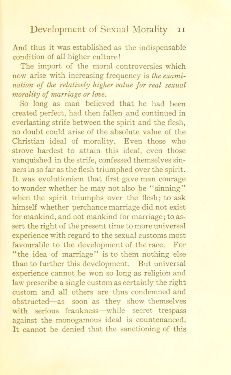 And thus it was established as the indispensable condition of all higher culture! The import of the moral controversies which now arise with increasing frequency is the exami- nation oj the relatively higher value for real sexual morality of marriage or love. So long as man believed that he had been created perfect, had then fallen and continued in everlasting strife between the spirit and the flesh, no doubt could arise of the absolute value of the Christian ideal of morality. Even those who strove hardest to attain this ideal, even those vanquished in the strife, confessed themselves sin- ners in so far as the flesh triumphed over the spirit. It was evolutionism that first gave man courage towonder whether he may not also be “sinning” when the spirit triumphs over the flesh; to ask himself whether perchance marriage did not exist for mankind, and not mankind for marriage; to as- sert the right of the present time to more universal experience with regard to the sexual customs most favourable to the development of therace. For “the idea of marriage’’ is to them nothing else than to further this development. B ut universal experience cannot be won so long as religion and law prescribe a single custom as certainly the right custom and all others are thus condemned and obstructed—as soon as they show themselves with serious frankness—while secret trespass against the monogamous ideal is countenanced. It cannot be denied that the sanctioning of this
