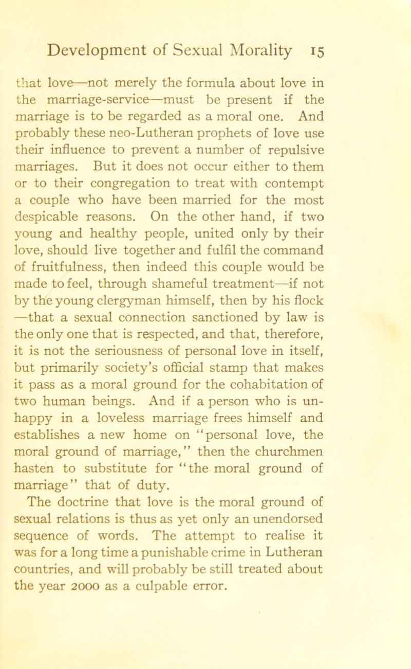 that love—not merely the formula about love in the marriage-service—must be present if the marriage is to be regarded as a moral one. And probably these neo-Lutheran prophets of love use their influence to prevent a number of repulsive marriages. But it does not occur either to them or to their congregation to treat with contempt a couple who have been married for the most despicable reasons. On the other hand, if two young and healthy people, united only by their love, should live together and fulfil the command of fruitfulness, then indeed this couple would be made to feel, through shameful treatment—if not by the young clergyman himself, then by his flock —that a sexual connection sanctioned by law is the only one that is respected, and that, therefore, it is not the seriousness of personal love in itself, but primarily society’s offlcial stamp that makes it pass as a moral ground for the cohabitation of two human beings. And if a person who is un- happy in a loveless marriage frees himself and establishes a new home on “personal love, the moral ground of marriage,” then the churchmen hasten to substitute for “the moral ground of marriage” that of duty. The doctrine that love is the moral ground of sexual relations is thus as yet only an unendorsed sequence of words. The attempt to realise it was for a long time a punishable crime in Lutheran countries, and will probably be still treated about the year 2000 as a culpable error.