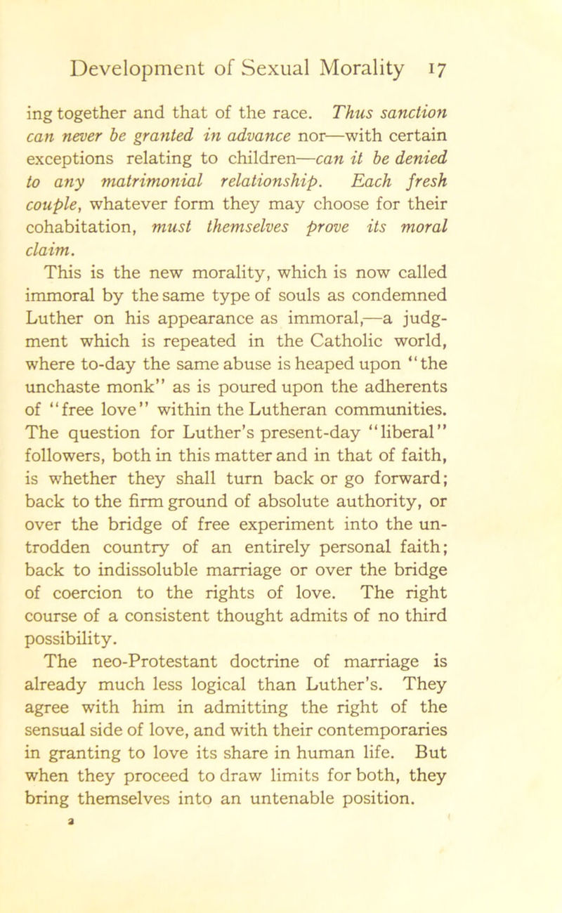 ing together and that of the race. Thus sanction can never be granted in advance nor—with certain exceptions relating to children—can it be denied to any matrimonial relationship. Each fresk conple, whatever form they may choose for their cohabitation, must themselves prove its moral claim. This is the new morality, which is now called immoral by the same type of souls as condemned Luther on his appearance as immoral,—a judg- ment which is repeated in the Catholic world, where to-day the same abuse is heaped upon “the unchaste monk” as is poured upon the adherents of “free love” within the Lutheran communities. The question for Luther’s present-day “liberal” followers, both in this matter and in that of faith, is whether they shall tum back or go forward; back to the firm ground of absolute authority, or over the bridge of free experiment into the un- trodden country of an entirely personal faith; back to indissoluble marriage or over the bridge of coercion to the rights of love. The right course of a consistent thought admits of no third possibility. The neo-Protestant doctrine of marriage is already much less logical than Luther’s. They agree with him in admitting the right of the sensual side of love, and with their contemporaries in granting to love its share in human life. But when they proceed to draw limits for both, they bring themselves into an untenable position.