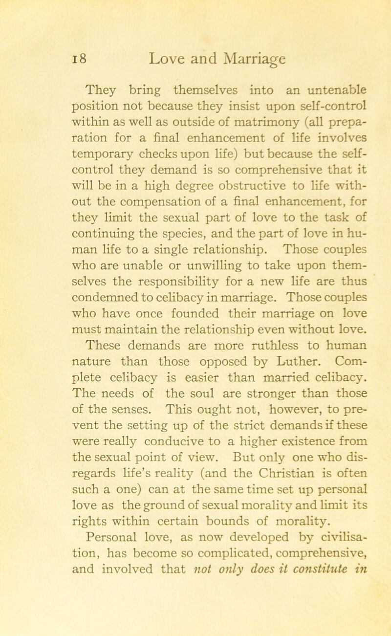 They bring themselves into an untenable position not because they insist upon self-control within as well as outside of matrimony (all prepa- ration for a final enhancement of life involves temporary checks upon life) but because the self- control they demand is so comprehensive that it will be in a high degree obstructive to life with- out the compensation of a final enhancement, for they limit the sexual part of love to the task of continuing the species, and the part of love in hu- man life to a single relationship. Those couples who are unable or unwilling to take upon them- selves the responsibility for a new life are thus condemned to celibacy in marriage. Those couples who have once founded their marriage on love must maintain the relationship even without love. These demands are more ruthless to human nature than those opposed by Luther. Com- plete celibacy is easier than married celibacy. The needs of the soul are stronger than those of the senses. This ought not, however, to pre- vent the setting up of the strict demands if these were really conducive to a higher existence from the sexual point of view. But only one who dis- regards life’s reality (and the Christian is often such a one) can at the same time set up personal love as the ground of sexual morality and limit its rights within certain bounds of morality. Personal love, as now developed by civilisa- tion, has become so complicated, comprehensive, and involved that not only does it constitute in